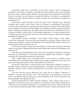 Evolucionistët i japin emrin “Australopitek” (që do të thotë “majmuni i jugut”), të ashtuquajturit 
paraardhës të parë të njeriut të ngjashëm me majmunët. Këto qenie të gjalla nuk janë në fakt asgjë tjetër, 
përveçse një specie e zhdukur majmuni. Kërkimet e shumta të Lordit Solli Cukerman dhe Profesorit Çarlls 
Oksnard, dy anatomistë me famë botërore nga Anglia dhe SHBA-ja, rreth mbetjeve të australopitekëve 
tregojnë se këto qenie i përkisnin një lloji të majmunit të zhdukur dhe se nuk kishin asnjë ngjashmëri me 
qeniet njerëzore. 13 
Evolucionistët e quajnë fazën tjetër të evolucionit njerëzor “homo,” domethënë “njeri”. Sipas këtij 
pretendimi, qeniet e gjalla të serisë “homo” ishin më të zhvilluara se australopitekët. Evolucionistët i 
vendosën fosilet e këtyre krijesave të ndryshme pranë njëra-tjetrës me një renditje të caktuar dhe përpiluan 
një plan imagjinar evolucioni. Ky plan është imagjinar, sepse faktikisht asnjë lidhje evolucionare mes këtyre 
klasave të ndryshme nuk është provuar. Ernst Majër, njëri prej mbrojtësve më të rëndësishëm të teorisë së 
evolucionit në shekullin e njëzet në librin e tij Një argument i gjatë pohon se: “në veçanti (enigmat) historike 
si zanafilla e jetës apo e Homo sapiensit, janë tejet të vështira dhe mund madje t’i bëjnë ballë një shpjegimi 
përfundimtar të kënaqshëm.” 14 
Kur konturojnë zinxhirin Australopitek > Homo Habilis > Homo Erektus > Homo Sapiens, 
evolucionistët nënkuptojnë se këto specie kanë qenë paraardhëse të njëra-tjetrës. Mirëpo, zbulimet më të 
fundit të paleo-antropologëve tregojnë se Austrolopiteku, Homo Habilis dhe Homo Erektus kanë jetuar në të 
njëjtën periudhë në pjesë të ndryshme të botës. 15 
Për më tepër, një segment i caktuar njerëzish i klasifikuar si Homo Erektus ka jetuar deri në kohërat 
moderne. Homo sapiensi, Neandertalët dhe Homo Sapiens Sapiens (njeriu modern) kanë bashkëjetuar në të 
njëjtin rajon. 16 
Kjo, sigurisht, provon përfundimisht se këto specie nuk ishin paraardhëse të njëra-tjetrës. Stefën Xhej 
Gould, njëri prej paleontologëve të universitetit të Harvardit, megjithëse është evolucionist, e shpjegon 
qorrsokakun në të cilin gjendet teoria darviniste në këtë mënyrë: 
Çfarë i ndodhi shkallës sonë, nëse bashkekzistojnë tri linja hominide (A. Afrikanus, Robust 
Australopitekët robust (shtatmëdhenj) dhe H. Habilis) që nuk rrjedhin nga njëra-tjetra? Për më tepër, asnjë 
nga të tre nuk shfaq ndonjë tendencë evolutive gjatë qëndrimit të tyre në tokë. 17 
Me pak fjalë, i gjithë skenari i evolucionit njerëzor që po mbahet gjallë me ndihmën e vizatimeve të 
ndryshme të krijesave imagjinare “gjysmë-majmun-gjysmë-njeri”, që shfaqen në media apo libra shkollorë, 
domethënë, sinqerisht, me anë të metodave propagandistike, s’janë gjë tjetër veçse një mit pa asnjë bazë 
shkencore. 
Lordi Solli Cukerman, një nga shkencëtarët më të njohur dhe më të spikatur të Mbretërisë së 
Bashkuar, e ka studiuar këtë çështje për vite me radhë dhe ka kryer një punë kërkimore 15-vjeçare mbi 
fosilet e Australopitekut. Edhe pse evolucionist, ai arriti në përfundimin se, në të vërtetë, nuk ekziston asnjë 
pemë gjenealogjike midis majmunit dhe njeriut. 
Cukerman gjithashtu bëri një “spektër interesant të shkencave”, duke i radhitur ato nga ato që ai i 
konsideronte si më shkencoret tek ato që i konsideronte si më joshkencoret. Sipas spektrit të Cukermanit, më 
“shkencoret,” duke marrë parasysh mbështetjen e tyre në argumente, janë shkenca e fizikës dhe kimisë. Më 
pas vijnë shkencat biologjike dhe pastaj shkencat shoqërore. Në fund fare, në pjesën që konsiderohet të jetë 
 