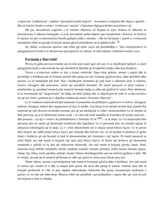 si pjesa më “joshkencore”, radhitet “perceptimi jashtë-shqisor” – konceptet si telepatia dhe shqisa e gjashtë – 
dhe në fund të fundit u vendos “evolucioni i njeriut”. Cukerman shpjegon kështu arsyetimin e tij: 
Më pas zhvendosim regjistrin e të vërtetës objektive në drejtim të atyre fushave të shkencës të 
konsideruara si shkenca biologjike, si p.sh. perceptimi jashtë-shqisor apo interpretimi i historisë së fosileve 
të njeriut, ku për (evolucionistin) besnik gjithçka është e mundur – dhe ku besimtari i zjarrtë (i evolucionit 
ndonjëherë është në gjendje të besojë shumë gjëra kontradiktore në të njëjtën kohë. 18 
Siç shihet, evolucioni njerëzor nuk është gjë tjetër veçse një përmbledhje e “disa interpretimeve të 
paragjykuara të fosileve të zhvarrosura prej njerëzve të caktuar, të cilët ndjekin verbërisht teorinë e tyre. 
Formula e Darvinit! 
Përveç të gjitha provave teknike me të cilat jemi marrë gjer më tani, le ta shtjellojmë njëherë, se çfarë 
paragjykimi kanë evolucionistët me një shembull të thjeshtë që të kuptohet madje edhe prej fëmijëve: 
Teoria e evolucionit pohon se jeta u krijua rastësisht. Sipas këtij pohimi, atomet e pajetë dhe të 
pavetëdije u bashkuan për të formuar qelizën dhe pastaj ata disi formuan gjallesat tjera, duke përfshirë edhe 
njeriun. Le të mendojmë për këtë. Kur i bashkojmë elementet që janë bazë e ndërtimit jetës si karboni, 
fosfori, nitrogjeni dhe potasiumi, vetëm një grumbull formohet. Pa marrë parasysh se çfarë trajtimi i 
nënshtrohet, ky grumbull atomesh nuk mund të formojë madje as edhe një gjallesë të vetme. Nëse dëshironi, 
le ta formulojmë një “eksperiment” në lidhje me këtë çështje dhe ta shtjellojmë në emër të evolucionistëve 
atë që ata vërtet e pohojnë pa e shprehur zëshëm me emrin “formula e Darvinit”: 
Le të vendosin materialistët plot materiale të pranishme në përbërjen e gjallesave si fosfori, nitrogjeni, 
karboni, oksigjeni, hekuri dhe magneziumi në fuçi të mëdha. Veç kësaj, le të shtojnë në këto fuçi çfarëdo lloj 
materiali që nuk ekziston në kushte normale, por që ata mendojmë se është i domosdoshëm. Le të shtojnë në 
këtë përzierje aq sa të dëshirojnë amino acide – të cilat nuk kanë mundësi të formohen në kushte natyrore – 
dhe proteina – që një e vetme e ka probabilitetin e formimit 10 në 950 – sa të duan. Le t’ia ekspozojnë këto 
përzierje deri në masën që dëshirojnë nxehtësisë dhe lagështisë. Le t’i përziejnë këto me çfarëdo pajisje të 
përparuar teknologjike që të duan. Le t’i vënë shkencëtarët më të shquar pranë këtyre fuçive. Le të presin 
këta ekspert me radhë pranë këtyre fuçive për miliarda dhe trilionë vite. Le të lejohen të përdorin të gjitha 
llojet e kushteve që ata besojnë të jenë të domosdoshme për formimin e një njeriu. Pa marrë parasysh se 
çfarë bëjnë, ata nuk mund ta krijojnë një njeri prej këtyre fuçive, të themi një profesor që ekzaminon 
strukturën e qelizës së tij nën një mikroskop elektronik. Ata nuk mund të krijojnë gjirafa, luanë, bletë, 
kanarina, kuaj, delfinë, trëndafila, orkide, zambakë, karafila, banane, portokaj, molla, hurma, domate, pjepra, 
shalqi, fiq, ullinj, rrush, pjeshka, pallojë, fazanë, flutura shumëngjyrëshe apo me miliona gjallesa si këto. Me 
të vërtetë, ata nuk do të mund të përfitonin as edhe një qelizë të vetme prej cilësdo prej tyre. 
Thënë shkurt, atomet e pavetëdijshme nuk mund të formojnë qelizën duke u bashkuar. Ato nuk mund 
të marrin një vendim të ri dhe ta ndajnë këtë qelizë më dysh dhe pastaj të marrin vendime tjera dhe të 
krijojnë profesorët të cilët së pari shpikin mikroskopin elektronik dhe pastaj ekzaminojnë strukturën e 
qelizës së vet nën atë mikroskop. Materia është një grumbull i pavetëdijshëm, i pajetë dhe ajo vjen në jetë 
me krijimin e lartë të Allahut. 
 