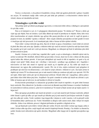 Teoria e evolucionit, e cila pohon të kundërtën e kësaj, është një gjykim plotësisht i gabuar i kundërt 
me arsyen. Të menduarit madje edhe vetëm për pak kohë për pohimet e evolucionistëve zbulon këtë të 
vërtetë, sikurse në shembullin më lartë. 
Teknologjia e syrit dhe veshit 
Një çështje tjetër që mbetet pa përgjigje nga teoria e evolucionit është cilësia e shkëlqyer e perceptimit 
të syrit dhe veshit. 
Para se të kalojmë te syri, le t’i përgjigjemi shkurtimisht pyetjes “Si shohim ne?” Rrezet e dritës që 
vijnë nga një objekt, bien në retinën e syrit duke dhënë një imazh të përmbysur të objektit. Këtu, këto rreze 
drite transformohen në sinjale elektrike nga qelizat dhe pastaj përcillen në një zonë të vogël në pjesën e 
prapme të trurit, ku ndodhet “qendra e shikimit”. Këto sinjale elektrike perceptohen në këtë qendër të trurit 
si imazh pas një sërë procesesh. Le të mendojmë pak, duke u bazuar në këto njohuri teknike. 
Truri është i izoluar tërësisht nga drita. Kjo do të thotë se pjesa e brendshme e trurit është në errësirë 
të plotë dhe drita nuk arrin atje. Qendra e shikimit është një vend në errësirë të plotë ku nuk hyn kurrë dritë. 
Ka mundësi që të jetë vendi më i errët që ekziston. Megjithatë, ne shikojmë një botë të ndritshme plot dritë 
në këtë errësirë të plotë. 
Imazhi i formuar në sy është kaq i mprehtë dhe i qartë, sa që as teknologjia e shekullit njëzet nuk ka 
arritur ta realizojë. Për shembull, shikoni librin që jeni duke e lexuar, duart me të cilat e mbani atë dhe pastaj 
ngrini kokën dhe shikoni përreth. A keni parë ndonjëherë një imazh të tillë të mprehtë e të qartë si ky në 
ndonjë vend tjetër? Edhe ekrani më i zhvilluar i televizorit i prodhuar nga prodhuesi më i fuqishëm i 
televizorëve në botë nuk mund të sigurojë një imazh aq të mprehtë për ju. Ky është një imazh tre-dimensional, 
me ngjyra dhe jashtëzakonisht i pastër. Për vite të tëra, mijëra inxhinierë janë përpjekur të 
prodhojnë një televizor tre-dimensional, i cili mund të arrijë cilësinë e shikimit të syrit. Ata kanë arritur të 
shpikin një sistem TV tre-dimensional, por ai nuk mund të shihet pa vendosur një palë syze speciale 3-D. Për 
më tepër, bëhet fjalë vetëm për një tre-dimensional artificial. Sfondi është më i mjegulluar, ndërsa plani i 
parë duket sikur është dekor prej letre. Asnjëherë s’ka qenë e mundur të arrihet një imazh me cilësinë e syrit. 
Edhe në kamera apo në televizor, ka një humbje të cilësisë së imazhit. 
Evolucionistët pretendojnë se mekanizmi që prodhon këtë imazh të mprehtë e të qartë është formuar 
krejt rastësisht. Nëse dikush do t’ju thoshte se televizori në dhomën tuaj është formuar si rezultat i bashkimit 
të rastësishëm të miliona atomeve, çfarë do të mendonit ju? Si mund ta bëjnë atomet atë që mijëra njerëz s’e 
bëjnë dot? 
Nëse një pajisje që prodhon një imazh më primitiv se syri nuk mund të jetë formuar rastësisht, atëherë 
është shumë e qartë që edhe syri apo imazhi që shikohet prej tij nuk mund të jenë krijuar rastësisht. E njëjta 
gjë vlen edhe për veshin. Veshi i jashtëm i kap tingujt dhe i drejton te veshi i mesëm, i cili ia përcjell veshit 
të brendshëm duke i përforcuar ato. Veshi i brendshëm ia dërgon valët zanore trurit, duke i kthyer në sinjale 
elektrike. Ashtu si me shikimin, procesi i dëgjimit përfundon në qendrën e dëgjimit në tru. 
Ajo që thamë për syrin është e vërtetë edhe për veshin. D.m.th. truri është i izoluar nga tingujt, ashtu si 
është i izoluar edhe nga drita: asnjë tingull nuk mund të depërtojë brenda. Prandaj, s’ka rëndësi sa zhurmë ka 
jashtë, brenda trurit mbizotëron një qetësi absolute. Megjithatë edhe tingujt më të mprehtë perceptohen nga 
truri. 
 