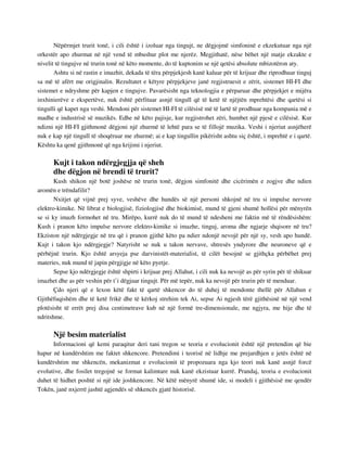 Nëpërmjet trurit tonë, i cili është i izoluar nga tingujt, ne dëgjojmë simfoninë e ekzekutuar nga një 
orkestër apo zhurmat në një vend të mbushur plot me njerëz. Megjithatë, nëse bëhet një matje ekzakte e 
nivelit të tingujve në trurin tonë në këto momente, do të kuptonim se një qetësi absolute mbizotëron aty. 
Ashtu si në rastin e imazhit, dekada të tëra përpjekjesh kanë kaluar për të krijuar dhe riprodhuar tinguj 
sa më të afërt me origjinalin. Rezultatet e këtyre përpjekjeve janë regjistruesit e zërit, sistemet HI-FI dhe 
sistemet e ndryshme për kapjen e tingujve. Pavarësisht nga teknologjia e përparuar dhe përpjekjet e mijëra 
inxhinierëve e ekspertëve, nuk është përfituar asnjë tingull që të ketë të njëjtën mprehtësi dhe qartësi si 
tingulli që kapet nga veshi. Mendoni për sistemet HI-FI të cilësisë më të lartë të prodhuar nga kompania më e 
madhe e industrisë së muzikës. Edhe në këto pajisje, kur regjistrohet zëri, humbet një pjesë e cilësisë. Kur 
ndizni një HI-FI gjithmonë dëgjoni një zhurmë të lehtë para se të fillojë muzika. Veshi i njeriut asnjëherë 
nuk e kap një tingull të shoqëruar me zhurmë; ai e kap tingullin pikërisht ashtu siç është, i mprehtë e i qartë. 
Kështu ka qenë gjithmonë që nga krijimi i njeriut. 
Kujt i takon ndërgjegjja që sheh 
dhe dëgjon në brendi të trurit? 
Kush shikon një botë joshëse në trurin tonë, dëgjon simfonitë dhe cicërimën e zogjve dhe ndien 
aromën e trëndafilit? 
Nxitjet që vijnë prej syve, veshëve dhe hundës së një personi shkojnë në tru si impulse nervore 
elektro-kimike. Në librat e biologjisë, fiziologjisë dhe biokimisë, mund të gjeni shumë hollësi për mënyrën 
se si ky imazh formohet në tru. Mirëpo, kurrë nuk do të mund të ndesheni me faktin më të rëndësishëm: 
Kush i pranon këto impulse nervore elektro-kimike si imazhe, tinguj, aroma dhe ngjarje shqisore në tru? 
Ekziston një ndërgjegje në tru që i pranon gjithë këto pa ndier ndonjë nevojë për një sy, vesh apo hundë. 
Kujt i takon kjo ndërgjegje? Natyrisht se nuk u takon nervave, shtresës yndyrore dhe neuroneve që e 
përbëjnë trurin. Kjo është arsyeja pse darvinistët-materialist, të cilët besojnë se gjithçka përbëhet prej 
materies, nuk mund të japin përgjigje në këto pyetje. 
Sepse kjo ndërgjegje është shpirti i krijuar prej Allahut, i cili nuk ka nevojë as për syrin për të shikuar 
imazhet dhe as për veshin për t’i dëgjuar tingujt. Për më tepër, nuk ka nevojë për trurin për të menduar. 
Çdo njeri që e lexon këtë fakt të qartë shkencor do të duhej të mendonte thellë për Allahun e 
Gjithëfuqishëm dhe të ketë frikë dhe të kërkoj strehim tek Ai, sepse Ai ngjesh tërë gjithësinë në një vend 
plotësisht të errët prej disa centimetrave kub në një formë tre-dimensionale, me ngjyra, me hije dhe të 
ndritshme. 
Një besim materialist 
Informacioni që kemi paraqitur deri tani tregon se teoria e evolucionit është një pretendim që bie 
hapur në kundërshtim me faktet shkencore. Pretendimi i teorisë në lidhje me prejardhjen e jetës është në 
kundërshtim me shkencën, mekanizmat e evolucionit të propozuara nga kjo teori nuk kanë asnjë forcë 
evolutive, dhe fosilet tregojnë se format kalimtare nuk kanë ekzistuar kurrë. Prandaj, teoria e evolucionit 
duhet të hidhet poshtë si një ide joshkencore. Në këtë mënyrë shumë ide, si modeli i gjithësisë me qendër 
Tokën, janë nxjerrë jashtë agjendës së shkencës gjatë historisë. 
 