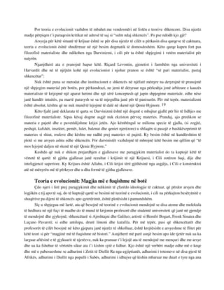 Por teoria e evolucionit vazhdon të mbahet me vendosmëri në listën e teorive shkencore. Disa njerëz 
madje përpiqen t’i paraqesin kritikat në adresë të saj si “sulm ndaj shkencës”. Po pse ndodh kjo gjë? 
Arsyeja për këtë situatë të krijuar është se për disa njerëz të cilët u përkasin disa qarqeve të caktuara, 
teoria e evolucionit është shndërruar në një besim dogmatik të domosdoshëm. Këto qarqe kapen fort pas 
filozofisë materialiste dhe ndikohen nga Darvinizmi, i cili për ta është shpjegimi i vetëm materialist për 
natyrën. 
Nganjëherë ata e pranojnë hapur këtë. Riçard Levontin, gjenetist i famshëm nga universiteti i 
Harvardit dhe në të njëjtën kohë një evolucionist i njohur pranon se është “së pari materialist, pastaj 
shkencëtar”: 
Nuk është puna se metodat dhe institucionet e shkencës në njëfarë mënyre na detyrojnë të pranojmë 
një shpjegim material për botën, por përkundrazi, ne jemi të detyruar nga përkrahja jonë arbitrare e kauzës 
materialiste të krijojmë një aparat hetimi dhe një sërë konceptesh që japin shpjegime materiale, edhe nëse 
janë kundër intuitës, pa marrë parasysh se sa të mjegullta janë për të panisurën. Për më tepër, materializmi 
është absolut, kështu që ne nuk mund të lejojmë të dalë në skenë një Qenie Hyjnore. 19 
Këto fjalë janë deklarata të qarta se Darvinizmi është një dogmë e mbajtur gjallë për hir të lidhjes me 
filozofinë materialiste. Sipas kësaj dogme asgjë nuk ekziston përveç materies. Prandaj, ajo predikon se 
materia e pajetë dhe e pavetëdijshme krijoi jetën. Ajo këmbëngul se miliona specie të gjalla, (si zogjtë, 
peshqit, kafshët, insektet, pemët, lulet, balenat dhe qeniet njerëzore) u shfaqën si pasojë e bashkëveprimit të 
materies si shiut, rrufeve dhe kështu me radhë prej materies së pajetë. Ky besim është në kundërshtim të 
plotë si me arsyen ashtu edhe shkencën. Por darvinistët vazhdojnë të mbrojnë këtë besim me qëllim që “të 
mos lejojnë daljen në skenë të një Qenie Hyjnore.” 
Kushdo që nuk e shikon prejardhjen e gjallesave me paragjykim materialist do ta kuptojë këtë të 
vërtetë të qartë: të gjitha gjallesat janë rezultat i krijimit të një Krijuesi, i Cili zotëron fuqi, dije dhe 
inteligjencë superiore. Ky Krijues është Allahu, i Cili krijoi tërë gjithësinë nga asgjëja, i Cili e konstruktoi 
atë në mënyrën më të përkryer dhe u dha formë të gjitha gjallesave. 
Teoria e evolucionit: Magjia më e fuqishme në botë 
Çdo njeri i lirë prej paragjykimit dhe ndikimit të çfarëdo ideologjie të caktuar, që përdor arsyen dhe 
logjikën e tij apo të saj, do të kuptojë qartë se besimi në teorinë e evolucionit, i cili na përkujton besëtytnitë e 
shoqërive pa dijeni të shkencës apo qytetërimit, është plotësisht i pamundshëm. 
Siç u shpjegua më lartë, ata që besojnë në teorinë e evolucionit mendojnë se disa atome dhe molekula 
të hedhura në një fuçi të madhe do të mund të krijonin profesorë dhe studentë universiteti që janë në gjendje 
të mendojnë dhe gjykojnë; shkencëtarë si Ajnshtajni dhe Galileo; artistë si Hemfri Bogart, Frenk Sinatra dhe 
Luçano Pavaroti; si edhe antilopa, drurë limoni dhe karafila. Për më tepër, pasi që shkencëtarët dhe 
profesorët të cilët besojnë në këto gjepura janë njerëz të shkolluar, është krejtësisht e arsyeshme të flitet për 
këtë teori si për “magjinë më të fuqishme në histori.” Asnjëherë më parë asnjë besim apo ide tjetër nuk ua ka 
larguar aftësinë e të gjykuarit të njerëzve, nuk ka pranuar t’i lejojë ata të mendojnë me mençuri dhe me arsye 
dhe ua ka fshehur të vërtetën sikur ata t’i kishin sytë e lidhur. Kjo është një verbëri madje edhe më e keqe 
dhe më e pabesueshme se adhurimi i Zotit të Diellit Ra nga egjiptianët, adhurimi i totemeve në disa pjesë të 
Afrikës, adhurimi i Diellit nga populli i Sabës, adhurimi i idhujve që kishin mbaruar me duart e tyre nga ana 
 