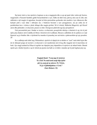 Siç kemi vënë re, kur njerëzit e kuptuan se ata u magjepsën dhe se ajo që panë ishte vetëm një iluzion, 
magjistarët e Faraonit humbën gjithë besueshmërinë e tyre. Edhe në ditët tona, përveç nëse ata të cilët, nën 
ndikimin e një magjie të ngjashme, besojnë në këto pretendime qesharake nën maskën e tyre shkencore dhe 
kalojnë jetët e tyre duke i mbrojtur ato, i braktisin besimet e tyre paragjykuese, ata po ashtu do të 
poshtërohen kur e vërteta e plotë shfaqet dhe magjia prishet. Në të vërtetë, Malkolm Magerixh, një filozof 
ateist dhe përkrahës i evolucionit, pranoi se ishte i brengosur pikërisht nga kjo perspektivë: 
Unë personalisht jam i bindur se teoria e evolucionit, posaçërisht shtrirja e zbatimit të saj, do të jetë 
njëra prej shakave më të mëdha në librat e historisë në të ardhmen. Brezat e ardhshëm do të çuditen se si një 
hipotezë aq jo bindëse dhe e dyshimtë ka mundur të pranohej me naivitetin e pabesueshëm që ajo posedon. 
20 
Se e ardhmja nuk është larg: Përkundrazi, njerëzit së shpejti do ta shohin se “rasti” nuk është hyjni dhe 
do të shikojnë prapa në teorinë e evolucionit si në mashtrimin më të keq dhe magjinë më të tmerrshme në 
botë. Ajo magji tashmë ka filluar të ngrihet me shpejtësi prej shpatullave të njerëzve në mbarë botën. Shumë 
njerëz që e shohin fytyrën e saj të vërtetë po pyeten me habi se si është e mundur që të jenë kapluar prej saj. 
Engjujt thanë: “Larg nga të metat je 
Ti o Zot! Ne nuk kemi asnjë dije tjetër 
përveç asaj që na mësove Ti. Vërtet, 
Ti je i Gjithëdijshëm e i Urtë.” 
(Sure Bekare: 32) 
 