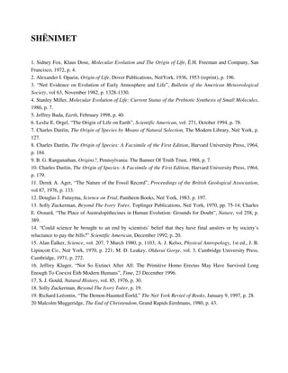 SHËNIMET 
1. Sidney Fox, Klaus Dose, Molecular Evolution and The Origin of Life, Ë.H. Freeman and Company, San 
Francisco, 1972, p. 4. 
2. Alexander I. Oparin, Origin of Life, Dover Publications, NeëYork, 1936, 1953 (reprint), p. 196. 
3. “Neë Evidence on Evolution of Early Atmosphere and Life”, Bulletin of the American Meteorological 
Society, vol 63, November 1982, p. 1328-1330. 
4. Stanley Miller, Molecular Evolution of Life: Current Status of the Prebiotic Synthesis of Small Molecules, 
1986, p. 7. 
5. Jeffrey Bada, Earth, February 1998, p. 40. 
6. Leslie E. Orgel, “The Origin of Life on Earth”, Scientific American, vol. 271, October 1994, p. 78. 
7. Charles Darëin, The Origin of Species by Means of Natural Selection, The Modern Library, Neë York, p. 
127. 
8. Charles Darëin, The Origin of Species: A Facsimile of the First Edition, Harvard University Press, 1964, 
p. 184. 
9. B. G. Ranganathan, Origins?, Pennsylvania: The Banner Of Truth Trust, 1988, p. 7. 
10. Charles Darëin, The Origin of Species: A Facsimile of the First Edition, Harvard University Press, 1964, 
p. 179. 
11. Derek A. Ager, “The Nature of the Fossil Record”, Proceedings of the British Geological Association, 
vol 87, 1976, p. 133. 
12. Douglas J. Futuyma, Science on Trial, Pantheon Books, Neë York, 1983. p. 197. 
13. Solly Zuckerman, Beyond The Ivory Toëer, Toplinger Publications, Neë York, 1970, pp. 75-14; Charles 
E. Oxnard, “The Place of Australopithecines in Human Evolution: Grounds for Doubt”, Nature, vol 258, p. 
389. 
14. “Could science be brought to an end by scientists’ belief that they have final ansëers or by society’s 
reluctance to pay the bills?” Scientific American, December 1992, p. 20. 
15. Alan Ëalker, Science, vol. 207, 7 March 1980, p. 1103; A. J. Kelso, Physical Antropology, 1st ed., J. B. 
Lipincott Co., Neë York, 1970, p. 221; M. D. Leakey, Olduvai Gorge, vol. 3, Cambridge University Press, 
Cambridge, 1971, p. 272. 
16. Jeffrey Kluger, “Not So Extinct After All: The Primitive Homo Erectus May Have Survived Long 
Enough To Coexist Ëith Modern Humans”, Time, 23 December 1996. 
17. S. J. Gould, Natural History, vol. 85, 1976, p. 30. 
18. Solly Zuckerman, Beyond The Ivory Toëer, p. 19. 
19. Richard Leëontin, “The Demon-Haunted Ëorld,” The Neë York Revieë of Books, January 9, 1997, p. 28. 
20 Malcolm Muggeridge, The End of Christendom, Grand Rapids:Eerdmans, 1980, p. 43. 
 