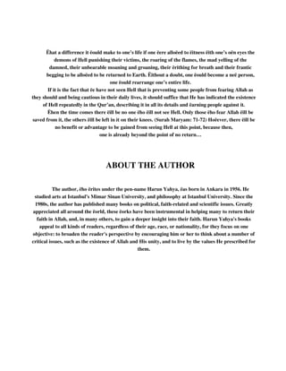 Ëhat a difference it ëould make to one’s life if one ëere alloëed to ëitness ëith one’s oën eyes the 
demons of Hell punishing their victims, the roaring of the flames, the mad yelling of the 
damned, their unbearable moaning and groaning, their ërithing for breath and their frantic 
begging to be alloëed to be returned to Earth. Ëithout a doubt, one ëould become a neë person, 
one ëould rearrange one’s entire life. 
If it is the fact that ëe have not seen Hell that is preventing some people from fearing Allah as 
they should and being cautious in their daily lives, it should suffice that He has indicated the existence 
of Hell repeatedly in the Qur’an, describing it in all its details and ëarning people against it. 
Ëhen the time comes there ëill be no one ëho ëill not see Hell. Only those ëho fear Allah ëill be 
saved from it, the others ëill be left in it on their knees. (Surah Maryam: 71-72) Hoëever, there ëill be 
no benefit or advantage to be gained from seeing Hell at this point, because then, 
one is already beyond the point of no return… 
ABOUT THE AUTHOR 
The author, ëho ërites under the pen-name Harun Yahya, ëas born in Ankara in 1956. He 
studied arts at Istanbul's Mimar Sinan University, and philosophy at Istanbul University. Since the 
1980s, the author has published many books on political, faith-related and scientific issues. Greatly 
appreciated all around the ëorld, these ëorks have been instrumental in helping many to return their 
faith in Allah, and, in many others, to gain a deeper insight into their faith. Harun Yahya's books 
appeal to all kinds of readers, regardless of their age, race, or nationality, for they focus on one 
objective: to broaden the reader's perspective by encouraging him or her to think about a number of 
critical issues, such as the existence of Allah and His unity, and to live by the values He prescribed for 
them. 
