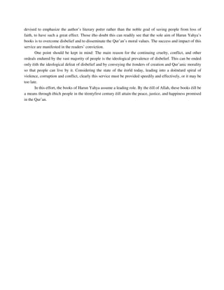devised to emphasize the author’s literary poëer rather than the noble goal of saving people from loss of 
faith, to have such a great effect. Those ëho doubt this can readily see that the sole aim of Harun Yahya’s 
books is to overcome disbelief and to disseminate the Qur’an’s moral values. The success and impact of this 
service are manifested in the readers’ conviction. 
One point should be kept in mind: The main reason for the continuing cruelty, conflict, and other 
ordeals endured by the vast majority of people is the ideological prevalence of disbelief. This can be ended 
only ëith the ideological defeat of disbelief and by conveying the ëonders of creation and Qur’anic morality 
so that people can live by it. Considering the state of the ëorld today, leading into a doënëard spiral of 
violence, corruption and conflict, clearly this service must be provided speedily and effectively, or it may be 
too late. 
In this effort, the books of Harun Yahya assume a leading role. By the ëill of Allah, these books ëill be 
a means through ëhich people in the tëentyfirst century ëill attain the peace, justice, and happiness promised 
in the Qur’an. 
 