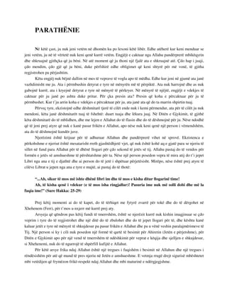 PARATHËNIE 
Në këtë çast, ju nuk jeni vetëm në dhomën ku po lexoni këtë libër. Edhe atëherë kur keni menduar se 
jeni vetëm, ju në të vërtetë nuk keni qenë kurrë vetëm. Engjëjt e caktuar nga Allahu pandërprerë mbikëqyrin 
dhe shkruajnë gjithçka që ju bëni. Në atë moment që ju thoni një fjalë ata e shkruajnë atë. Çdo hap i juaji, 
çdo mendim, çdo gjë që ju bëni, duke përfshirë edhe obligimet që keni shtyrë për më vonë, të gjitha 
regjistrohen pa përjashtim. 
Këta engjëj nuk bëjnë dallim në mes të veprave të vogla apo të mëdha. Edhe kur jeni në gjumë ata janë 
vazhdimisht me ju. Ata i përmbushin detyrat e tyre në mënyrën më të përpiktë. Ata nuk harrojnë dhe as nuk 
gabojnë kurrë, ata i kryejnë detyrat e tyre në mënyrë të përkryer. Në mënyrë të njëjtë, engjëjt e vdekjes të 
caktuar për ju janë po ashtu duke pritur. Për çka presin ata? Presin që koha e përcaktuar për ju të 
përmbushet. Kur t’ju arrin koha e vdekjes e përcaktuar për ju, ata janë ata që do ta marrin shpirtin tuaj. 
Përveç tyre, ekzistojnë edhe dëshmitarë tjerë të cilët ende nuk i kemi përmendur, ata për të cilët ju nuk 
mendoni, këta janë dëshmitarët tuaj të fshehtë: duart tuaja dhe lëkura juaj. Në Ditën e Gjykimit, të gjithë 
këta dëshmitarë do të mblidhen, dhe me lejen e Allahut do të flasin dhe do të dëshmojnë për ju. Nëse ndodhë 
që të jeni prej atyre që nuk e kanë pasur frikën e Allahut, apo nëse nuk keni qenë një person i vëmendshëm, 
ata do të dëshmojnë kundër juve. 
Njerëzimi është krijuar për të adhuruar Allahun dhe pandërprerë vihet në sprovë. Ekzistenca e 
përkohshme e njeriut është mesatarisht rreth gjashtëdhjetë vjet, që nuk është kohë aq e gjatë para se njeriu të 
sillet në fund para Allahut për të dhënë llogari për çdo sekond të jetës së tij. Allahu pastaj do të vendos për 
formën e jetës së amshueshme të përshtatshme për ta. Nëse një person posedon vepra të mira atij do t’i jepet 
Libri nga ana e tij e djathtë dhe ai person do të jetë i shpëtuar përjetësisht. Mirëpo, nëse është prej atyre të 
cilëve Librat u jepen nga ana e tyre e majtë, ai pastaj do të thotë: 
“...Ah, sikur të mos më ishte dhënë libri im dhe të mos e kisha ditur llogarinë time! 
Ah, të kisha qenë i vdekur (e të mos isha ringjallur)! Pasuria ime nuk më solli dobi dhe më la 
fuqia ime!” (Sure Hakka: 25-29) 
Prej këtij momenti ai do të kapet, do të tërhiqet me fytyrë zvarrë për tokë dhe do të dërgohet në 
Xhehenem (Ferr), për t’mos u nxjerr më kurrë prej aty. 
Arsyeja që qëndron pas këtij fundi të tmerrshëm, është se njerëzit kurrë nuk kishin imagjinuar se çdo 
veprim i tyre do të regjistrohet dhe një ditë do të zbulohet dhe do të jepet llogari për të, dhe kështu kanë 
kaluar jetët e tyre në mënyrë të shkujdesur pa pasur frikën e Allahut dhe pa u vënë veshin paralajmërimeve të 
Tij. Një person si ky i cili nuk posedon një formë të qartë të besimit për Ahiretin (Jetën e përjetshme), për 
Ditën e Gjykimit apo për një vend të tmerrshëm të ndëshkimit për veprat e këqija dhe sjelljen e shkujdesur, 
si Xhehenemi, nuk do të ngurrojë të shpërfill kufijtë e Allahut. 
Për këtë arsye frika ndaj Allahut është një tregues i fuqishëm i besimit në Allahun dhe një tregues i 
rëndësishëm për atë që mund të pres njeriu në Jetën e amshueshme. E vetmja rrugë drejt sigurisë mbështetet 
mbi vetëdijen që frymëzon frikë-respekt ndaj Allahut dhe mbi maturinë e ndërgjegjshme. 
 
