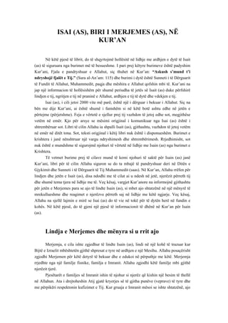 ISAI (AS), BIRI I MERJEMES (AS), NË KUR’AN 
Në këtë pjesë të librit, do të shqyrtojmë hollësitë në lidhje me ardhjen e dytë të Isait (as) të siguruara nga burimet më të besueshme. I pari prej këtyre burimeve është padyshim Kur’ani, Fjala e pandryshuar e Allahut, siç thuhet në Kur’an: “Askush s’mund t’i ndryshojë fjalët e Tij.” (Sura al-An’am: 115) dhe burimi i dytë është Sunneti i të Dërguarit të Fundit të Allahut, Muhammedit, paqja dhe mëshira e Allahut qofshin mbi të. Kur’ani na jap një informacion të hollësishëm për shumë periudha të jetës së Isait (as) duke përfshirë lindjen e tij, ngritjen e tij në praninë e Allahut, ardhjen e tij të dytë dhe vdekjen e tij. 
Isai (as), i cili jetoi 2000 vite më parë, është një i dërguar i bekuar i Allahut. Siç na bën me dije Kur’ani, ai është shumë i famshëm si në këtë botë ashtu edhe në jetën e përtejme (përjetshme). Feja e vërtetë e sjellur prej tij vazhdon të jetoj edhe sot, megjithëse vetëm në emër. Kjo për arsye se mësimi origjinal i komunikuar nga Isai (as) është i shtrembëruar sot. Libri të cilin Allahu ia shpalli Isait (as), gjithashtu, vazhdon të jetoj vetëm në emër në ditët tona. Sot, teksti origjinal i këtij libri nuk është i disponueshëm. Burimet e krishtera i janë nënshtruar një vargu ndryshimesh dhe shtrembërimesh. Rrjedhimisht, sot nuk është e mundshme të sigurojmë njohuri të vërtetë në lidhje me Isain (as) nga burimet e Krishtera. 
Të vetmet burime prej të cilave mund të kemi njohuri të saktë për Isain (as) janë Kur’ani, libri për të cilin Allahu siguron se do ta mbajë të pandryshuar deri në Ditën e Gjykimit dhe Sunneti i të Dërguarit të Tij Muhammedit (saas). Në Kur’an, Allahu rrëfen për lindjen dhe jetën e Isait (as), disa ndodhi me të cilat ai u ndesh në jetë, njerëzit përreth tij dhe shumë tema tjera në lidhje me të. Veç kësaj, vargjet Kur’anore na informojnë gjithashtu për jetën e Merjemes para se ajo të lindte Isain (as), si mbet ajo shtatzënë në një mënyrë të mrekullueshme dhe reagimet e njerëzve përreth saj në lidhje me këtë ngjarje. Veç kësaj, Allahu na sjellë lajmin e mirë se Isai (as) do të vie në tokë për të dytën herë në fundin e kohës. Në këtë pjesë, do të gjeni një pjesë të informacionit të dhënë në Kur’an për Isain (as). 
Lindja e Merjemes dhe mënyra si u rrit ajo 
Merjemja, e cila ishte zgjedhur të lindte Isain (as), lindi në një kohë të trazuar kur Bijtë e Izraelit mbështetën gjithë shpresat e tyre në ardhjen e një Mesihu. Allahu posaçërisht zgjodhi Merjemen për këtë detyrë të bekuar dhe e edukoi në përputhje me këtë. Merjemja rrjedhte nga një familje fisnike, familja e Imranit. Allahu zgjodhi këtë familje mbi gjithë njerëzit tjerë. 
Pjesëtarët e familjes së Imranit ishin të njohur si njerëz që kishin një besim të thellë në Allahun. Ata i drejtoheshin Atij gjatë kryerjes së të gjitha punëve (veprave) të tyre dhe me përpikëri respektonin kufizimet e Tij. Kur gruaja e Imranit mësoi se ishte shtatzënë, ajo  