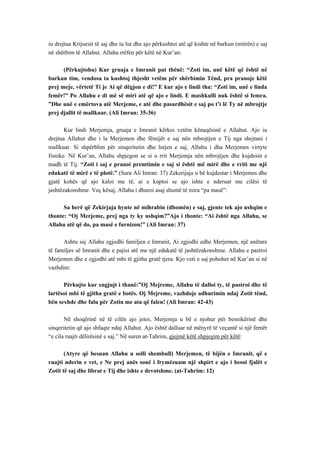 iu drejtua Krijuesit të saj dhe iu lut dhe ajo përkushtoi atë që kishte në barkun (mitrën) e saj në shërbim të Allahut. Allahu rrëfen për këtë në Kur’an: 
(Përkujtohu) Kur gruaja e Imranit pat thënë: “Zoti im, unë këtë që është në barkun tim, vendosa ta kushtoj thjesht vetëm për shërbimin Tënd, pra pranoje këtë prej meje, vërtetë Ti je Ai që dëgjon e di!” E kur ajo e lindi tha: “Zoti im, unë e linda femër!” Po Allahu e di më së miri atë që ajo e lindi. E mashkulli nuk është si femra. ”Dhe unë e emërtova atë Merjeme, e atë dhe pasardhësit e saj po t’i lë Ty në mbrojtje prej djallit të mallkuar. (Ali Imran: 35-36) 
Kur lindi Merjemja, gruaja e Imranit kërkoi vetëm kënaqësinë e Allahut. Ajo iu drejtua Allahut dhe i la Merjemen dhe fëmijët e saj nën mbrojtjen e Tij nga shejtani i mallkuar. Si shpërblim për sinqeritetin dhe lutjen e saj, Allahu i dha Merjemes virtyte fisnike. Në Kur’an, Allahu shpjegon se si u rrit Merjemja nën mbrojtjen dhe kujdesin e madh të Tij. “Zoti i saj e pranoi premtimin e saj si është më mirë dhe e rriti me një edukatë të mirë e të plotë.” (Sura Ali Imran: 37) Zekerijaja u bë kujdestar i Merjemes dhe gjatë kohës që ajo kaloi me të, ai e kuptoi se ajo ishte e nderuar me cilësi të jashtëzakonshme. Veç kësaj, Allahu i dhuroi asaj shumë të mira “pa masë”: 
Sa herë që Zekirjaja hynte në mihrabin (dhomën) e saj, gjente tek ajo ushqim e thonte: “Oj Merjeme, prej nga ty ky ushqim?”Ajo i thonte: “Ai është nga Allahu, se Allahu atë që do, pa masë e furnizon!” (Ali Imran: 37) 
Ashtu siç Allahu zgjodhi familjen e Imranit, Ai zgjodhi edhe Merjemen, një anëtare të familjes së Imranit dhe e pajisi atë me një edukatë të jashtëzakonshme. Allahu e pastroi Merjemen dhe e zgjodhi atë mbi të gjitha gratë tjera. Kjo veti e saj pohohet në Kur’an si në vazhdim: 
Përkujto kur engjujt i thanë:”Oj Mejreme, Allahu të dalloi ty, të pastroi dhe të lartësoi mbi të gjitha gratë e botës. Oj Mejreme, vazhdoje adhurimin ndaj Zotit tënd, bën sexhde dhe falu për Zotin me ata që falen! (Ali Imran: 42-43) 
Në shoqërinë në të cilën ajo jetoi, Merjemja u bë e njohur për besnikërinë dhe sinqeritetin që ajo shfaqte ndaj Allahut. Ajo është dalluar në mënyrë të veçantë si një femër “e cila ruajti dëlirësinë e saj.” Në suren at-Tahrim, gjejmë këtë shpjegim për këtë: 
(Atyre që besuan Allahu u solli shembull) Merjemen, të bijën e Imranit, që e ruajti nderin e vet, e Ne prej anës sonë i frymëzuam një shpirt e ajo i besoi fjalët e Zotit të saj dhe librat e Tij dhe ishte e devotshme. (at-Tahrim: 12)  