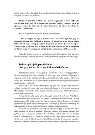 fund të fundit, vetëm një mrekulli do të mund ta bënte një foshnje të porsalindur të fliste në mënyrë të arsyeshme dhe me besim: 
Allahu (atë ditë) i thot: “O Isa, bir i merjemes, përkujtoj të mirat e Mia ndaj teje dhe ndaj nënës sate, kur të fuqizova me shpirtin e shenjtë (Xhibrilin), e ti u fole njerëzve në djep dhe (kur ishe) i pjekur (burrë), kur ta mësova ty Librin dhe Urtësinë… (Maide: 110) 
Në Kur’an, mrekullitë e Isait (as) rrëfehen në këtë mënyrë: 
…Dhe, të dërguar te bijtë e Israilit: “Unë kam ardhur nga Zoti juaj me argument, unë nga balta ju bëj diç si shpendi, i fryej atij dhe ai me lejen e Allahut bëhet shpend. Unë i shëroj të verbërit, të sëmurët ne lëkurë, dhe unë me lejen e Allahut ngjalli të vdekurit. Unë ju tregoj për atë që e hani dhe për atë që e depononi në shtëpitë tuaja. Vertetë, ky është fakt për ju nëse jeni besimtarë. (Ali Imran: 49) 
Përkundër të gjitha ngjarjeve të jashtëzakonshme të rrëfyera gjer më tani, disa njerëz refuzuan në mënyrë arrogante mrekullitë e Isait (as) dhe thanë se të gjitha këto ishin magji. 
Isai (as) përcjellë porosinë dhe 
disa prej vështirësive me të cilat u ballafaqua 
Në kohën kur u dërgua Isai (as), populli i Izraelit ishte në një kaos të përgjithshëm, si në aspektin politik ashtu edhe ekonomik. Në njërën anë, ishin rrethanat e vështira që iu imponuan njerëzve dhe në anën tjetër, besimet kundërthënëse dhe sektet e vështirësonin jetën e tyre. Në rrethana të tilla, njerëzit kishin së tepërmi nevojë të gjenin një rrugëdalje nga kjo gjendje e pashpresë. 
Mesihu për të cilin njerëzit kishin pritur aq gjatë ishte Isai (as). Me vullnetin e Allahut, Isai (as) foli gjersa ende ishte në djep dhe kështu iu bëri me dije njerëzve që Mesihu që ata prisnin kishte arritur. Prej atij momenti, shumica e tyre mbështetën shpresat e tyre në të për t’u udhëzuar. 
Mirëpo, kishte edhe njerëz që iu shmangën pranimit të Isait (as). Përkrahësit e sistemit të mosbesimit të kohës së tij, në veçanti, e konsideruan atë thjeshtë si një kërcënim për qenien e tyre. Për këtë arsye ata bënë plane ta pengonin atë posa dëgjuan për të. Mirëpo, për habinë e tyre, planet e tyre ishin të gjykuara të dështojnë që nga fillimi. Prapseprap, kjo nuk i ndaloi ata që të jenë armiq të përbetuar të Isait (as) gjatë misionit të tij. 
Sidoqoftë, ata që vepruan kundër tij nuk ishin vetëm prej mosbesimtarëve. Gjatë kësaj periudhe, për arsye të ndryshme, shumica e rabinëve ishin kundër Isait (as) duke pohuar që ai po e shfuqizonte fenë e tyre dhe natyrisht me këtë ata u bënë mosbesimtarë për shkak të kundërshtimit të të Dërguarit të Allahut nga ana e tyre. Ajo që Isai (as) bëri në të vërtetë ishte vetëm të thërriste njerëzit në udhën burimore dhe të përjashtonte rregullat e rrejshme të futura në Judaizëm nga vet rabinët. Populli i Izraelit shtrembëroi fenë e vet duke  