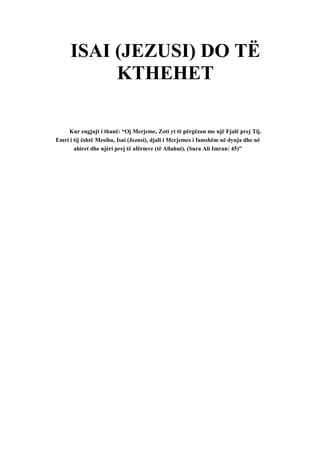 ISAI (JEZUSI) DO TË KTHEHET 
Kur engjujt i thanë: “Oj Merjeme, Zoti yt të përgëzon me një Fjalë prej Tij. Emri i tij është Mesihu, Isai (Jezusi), djali i Merjemes i famshëm në dynja dhe në ahiret dhe njëri prej të afërmve (të Allahut). (Sura Ali Imran: 45)”  