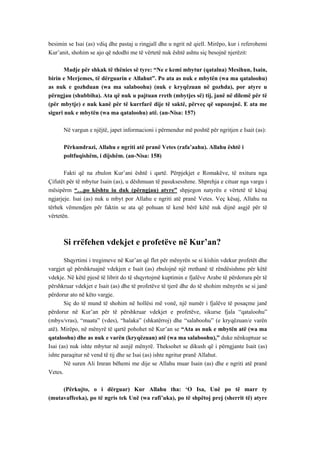 besimin se Isai (as) vdiq dhe pastaj u ringjall dhe u ngrit në qiell. Mirëpo, kur i referohemi Kur’anit, shohim se ajo që ndodhi me të vërtetë nuk është ashtu siç besojnë njerëzit: 
Madje për shkak të thënies së tyre: “Ne e kemi mbytur (qatalna) Mesihun, Isain, birin e Merjemes, të dërguarin e Allahut”. Po ata as nuk e mbytën (wa ma qataloohu) as nuk e gozhduan (wa ma salaboohu) (nuk e kryqëzuan në gozhda), por atyre u përngjau (shubbiha). Ata që nuk u pajtuan rreth (mbytjes së) tij, janë në dilemë për të (për mbytje) e nuk kanë për të kurrfarë dije të saktë, përveç që supozojnë. E ata me siguri nuk e mbytën (wa ma qataloohu) atë. (an-Nisa: 157) 
Në vargun e njëjtë, japet informacioni i përmendur më poshtë për ngritjen e Isait (as): 
Përkundrazi, Allahu e ngriti atë pranë Vetes (rafa’aahu). Allahu është i 
poltfuqishëm, i dijshëm. (an-Nisa: 158) 
Fakti që na zbulon Kur’ani është i qartë. Përpjekjet e Romakëve, të nxitura nga Çifutët për të mbytur Isain (as), u dëshmuan të pasuksesshme. Shprehja e cituar nga vargu i mësipërm “…po kështu iu duk (përngjau) atyre” shpjegon natyrën e vërtetë të kësaj ngjarjeje. Isai (as) nuk u mbyt por Allahu e ngriti atë pranë Vetes. Veç kësaj, Allahu na tërhek vëmendjen për faktin se ata që pohuan të kenë bërë këtë nuk dijnë asgjë për të vërtetën. 
Si rrëfehen vdekjet e profetëve në Kur’an? 
Shqyrtimi i tregimeve në Kur’an që flet për mënyrën se si kishin vdekur profetët dhe vargjet që përshkruajnë vdekjen e Isait (as) zbulojnë një rrethanë të rëndësishme për këtë vdekje. Në këtë pjesë të librit do të shqyrtojmë kuptimin e fjalëve Arabe të përdorura për të përshkruar vdekjet e Isait (as) dhe të profetëve të tjerë dhe do të shohim mënyrën se si janë përdorur ato në këto vargje. 
Siç do të mund të shohim në hollësi më vonë, një numër i fjalëve të posaçme janë përdorur në Kur’an për të përshkruar vdekjet e profetëve, sikurse fjala “qataloohu” (mbys/vras), “maata” (vdes), “halaka” (shkatërroj) dhe “salaboohu” (e kryqëzuan/e varën atë). Mirëpo, në mënyrë të qartë pohohet në Kur’an se “Ata as nuk e mbytën atë (wa ma qataloohu) dhe as nuk e varën (kryqëzuan) atë (wa ma salaboohu),” duke nënkuptuar se Isai (as) nuk ishte mbytur në asnjë mënyrë. Theksohet se dikush që i përngjante Isait (as) ishte paraqitur në vend të tij dhe se Isai (as) ishte ngritur pranë Allahut. 
Në suren Ali Imran bëhemi me dije se Allahu muar Isain (as) dhe e ngriti atë pranë Vetes. 
(Përkujto, o i dërguar) Kur Allahu tha: ‘O Isa, Unë po të marr ty (mutavaffeeka), po të ngris tek Unë (wa rafi’uka), po të shpëtoj prej (sherrit të) atyre  