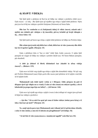 4) MAWT: VDEKJA 
Një fjalë tjetër e përdorur në Kur’an në lidhje me vdekjet e profetëve është mawt. Fjala maata – ai vdiq – dhe fjalët tjera që rrjedhin nga rrënja e njëjtë është përdorur. Njëra prej tyre ka të bëj me vdekjen e profetit Sulejman (Solomon) në Suren Saba: 
Dhe kur Ne vendosëm se ai (Sulejmani) duhej të vdiste (mawt), askush nuk i njoftoi ata (xhinët) për vdekjen e tij (mawtihi), përveç krimbit që brejti shkopin e tij… (Sura Saba: 14) 
Një fjalë tjetër që buron nga rrënja e njëjtë është përdorur në lidhje me Profetin Jahja: 
Dhe selam (prej nesh) atij ditën kur u lind, ditën kur ai vdes (yamootu) dhe ditën kur do të ngritet i gjallë. (Merjem: 15) 
Fjala e përkthyer këtu si “kur ai vdes” është fjala Arabe yamootu. E njëjta fjalë paraqitet në vargjet në lidhje me vdekjen e profetit Jakub (as). Në Suren Bekare paraqitet, për shembull: 
A ishit ju (ithtarë të librit) dëshmitarë kur Jakubit iu afrua vdekja (mawt)?… (Bekare: 133) 
Fjala mawt në këtë varg rrjedh nga rrënja e njëjtë dhe domethënë vdekje. Në një varg për Profetin Muhammed (saas) foljet qutila dhe maata janë përdorur në të njëjtin vend dhe në të njëjtën kohë: 
Muhammedi nuk është tjetër vetëm se i Dërguar. Edhe përpara tij pati të dërguar tjerë (që vdiqën ose u vranë). E nëse ai vdes (mata) ose mbytet (qutila), a do të ktheheshit ju prapa (nga feja ose lufta)?… (Ali Imran: 144) 
Fjala mawt që rrjedh nga rrënja e njëjtë si mata (vdes) shfaqet në vargjet tjera që kanë të bëjnë me vdekjet e profetëve: 
…Ajo tha: “Ah sa mirë ka qenë për mua të kisha vdekur (mittu) para kësaj e të isha e harruar që moti!” (Merjem: 23) 
Ne, asnjë njeriu para teje (Muhammed) nuk i dhamë jetë të përhershme (khuld), e nëse ti vdes (mitta), a mos do të mbesin ata përgjithmonë? (el-Enbija: 34) 
“Ai më bën të vdes (yumeetunee), e mandej më ngjallë” (esh-Shu’ara: 81)  