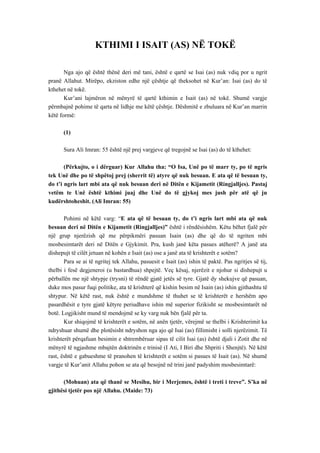 KTHIMI I ISAIT (AS) NË TOKË 
Nga ajo që është thënë deri më tani, është e qartë se Isai (as) nuk vdiq por u ngrit pranë Allahut. Mirëpo, ekziston edhe një çështje që theksohet në Kur’an: Isai (as) do të kthehet në tokë. 
Kur’ani lajmëron në mënyrë të qartë kthimin e Isait (as) në tokë. Shumë vargje përmbajnë pohime të qarta në lidhje me këtë çështje. Dëshmitë e zbuluara në Kur’an marrin këtë formë: 
(1) 
Sura Ali Imran: 55 është një prej vargjeve që tregojnë se Isai (as) do të kthehet: 
(Përkujto, o i dërguar) Kur Allahu tha: “O Isa, Unë po të marr ty, po të ngris tek Unë dhe po të shpëtoj prej (sherrit të) atyre që nuk besuan. E ata që të besuan ty, do t’i ngris lart mbi ata që nuk besuan deri në Ditën e Kijametit (Ringjalljes). Pastaj vetëm te Unë është kthimi juaj dhe Unë do të gjykoj mes jush për atë që ju kudërshtoheshit. (Ali Imran: 55) 
Pohimi në këtë varg: “E ata që të besuan ty, do t’i ngris lart mbi ata që nuk besuan deri në Ditën e Kijametit (Ringjalljes)” është i rëndësishëm. Këtu bëhet fjalë për një grup njerëzish që me përpikmëri pasuan Isain (as) dhe që do të ngriten mbi mosbesimtarët deri në Ditën e Gjykimit. Pra, kush janë këta pasues atëherë? A janë ata dishepujt të cilët jetuan në kohën e Isait (as) ose a janë ata të krishterët e sotëm? 
Para se ai të ngritej tek Allahu, pasuesit e Isait (as) ishin të paktë. Pas ngritjes së tij, thelbi i fesë degjeneroi (u bastardhua) shpejtë. Veç kësaj, njerëzit e njohur si dishepujt u përballën me një shtypje (trysni) të rëndë gjatë jetës së tyre. Gjatë dy shekujve që pasuan, duke mos pasur fuqi politike, ata të krishterë që kishin besim në Isain (as) ishin gjithashtu të shtypur. Në këtë rast, nuk është e mundshme të thuhet se të krishterët e hershëm apo pasardhësit e tyre gjatë këtyre periudhave ishin më superior fizikisht se mosbesimtarët në botë. Logjikisht mund të mendojmë se ky varg nuk bën fjalë për ta. 
Kur shiqojmë të krishterët e sotëm, në anën tjetër, vërejmë se thelbi i Krishterimit ka ndryshuar shumë dhe plotësisht ndryshon nga ajo që Isai (as) fillimisht i solli njerëzimit. Të krishterët përqafuan besimin e shtrembëruar sipas të cilit Isai (as) është djali i Zotit dhe në mënyrë të ngjashme mbajtën doktrinën e trinisë (I Ati, I Biri dhe Shpriti i Shenjtë). Në këtë rast, është e gabueshme të pranohen të krishterët e sotëm si pasues të Isait (as). Në shumë vargje të Kur’anit Allahu pohon se ata që besojnë në trini janë padyshim mosbesimtarë: 
(Mohuan) ata që thanë se Mesihu, bir i Merjemes, është i treti i treve”. S’ka në gjithësi tjetër pos një Allahu. (Maide: 73)  
