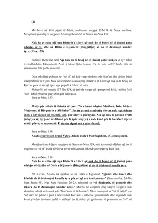 (2) 
Më heret në këtë pjesë të librit, analizuam vargjet 157-158 të Sures an-Nisa. Menjëherë pas këtyre vargjeve Allahu pohon këtë në Suren an-Nisa 159: 
Nuk ka as edhe një nga Ithtarët e Librit që nuk do të besoj në të (Isain) para vdekjes së tij; dhe në Ditën e Kijametit (Ringjalljes) ai do të dëshmojë kundër tyre. (Nisa: 159) 
Pohimi i thënë më lartë “që nuk do të besoj në të (Isain) para vdekjes së tij” është i rëndësishëm. Ekuivalenti Arab i kësaj fjalie lexon: Wa in min ahli’l kitabi illa la yüminanna bihi qabla mawtihi. 
Disa shkollarë pohuan se “në të” në këtë varg përdoret për Kur’an dhe kështu bënë interpretimin në vijim: Nuk do të mbetet askush prej ithtarëve të Librit që nuk do të besoj në Kur’an para se ai (një njeri nga populli i Librit) të vdes. 
Sidoqoftë, në vargjet 157 dhe 158, që janë dy vargje që i paraprijnë këtij, e njëjta fjalë “atë” është përdorur padyshim për Isain (as). 
Sura an-Nisa: 157: 
Madje për shkak të thënies së tyre: “Ne e kemi mbytur Mesihun, Isain, birin e Merjemes, të Dërguarin e All-llahut”. Po ata as nuk e mbytën dhe as nuk e gozhduan (nuk e kryqëzuan në gozhda) atë, por atyre u përngjau. Ata që nuk u pajtuan rreth (mbytjes së) tij, janë në dilemë për të (për mbytje) e nuk kanë për të kurrfarë dije të saktë, përveç se supozojnë. E ata me siguri nuk e mbytën atë. 
Sura an-Nisa: 158: 
Allahu e ngriti atë pranë Vetes. Allahu është i Ploltfuqishëm, i Gjithëdijshëm. 
Menjëherë pas këtyre vargjeve në Suren an-Nisa 159, nuk ka ndonjë dëshmi që do të tregonte se “në të” është përdorur për të nënkuptuar dikend tjetër përveç Isait (as). 
Sura an-Nisa: 159: 
Nuk ka as edhe një nga Ithtarët e Librit që nuk do të besoj në të (Isain) para vdekjes së tij; dhe në Ditën e Kijametit (Ringjalljes) ai do të dëshmojë kundër tyre. 
Në Kur’an, Allahu na njofton se në Ditën e Gjykimit, “gjuhët dhe duart dhe këmbët do të dëshmojnë kundër tyre për atë që ata kanë punuar” (Sura an-Nur: 24 dhe Sura Jasin: 65). Nga Sura Fussilat: 20-23, mësojmë se “të dëgjuarit, të pamurit dhe lëkura do të dëshmojnë kundër neve.” Mirëpo në asnjërën prej këtyre vargjeve nuk ekziston ndonjë referencë për “Kur’anin si dëshmitar”. Nëse pranojmë se “në të (atij)” ose “në atë” në fjalinë e parë i refererohet Kur’anit – edhepse gramatikisht dhe logjikisht nuk kemi çfarëdo dëshmie qoftë – atëherë do të duhej që gjithashtu të pranonim se “ai” në  