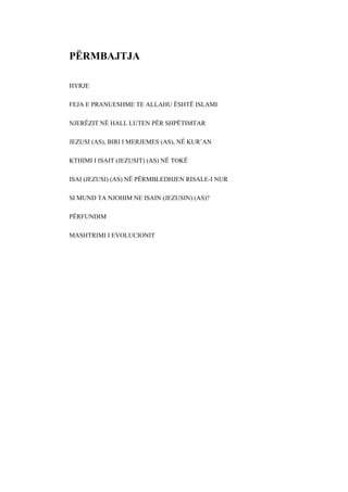 PËRMBAJTJA 
HYRJE 
FEJA E PRANUESHME TE ALLAHU ËSHTË ISLAMI 
NJERËZIT NË HALL LUTEN PËR SHPËTIMTAR 
JEZUSI (AS), BIRI I MERJEMES (AS), NË KUR’AN 
KTHIMI I ISAIT (JEZUSIT) (AS) NË TOKË 
ISAI (JEZUSI) (AS) NË PËRMBLEDHJEN RISALE-I NUR 
SI MUND TA NJOHIM NE ISAIN (JEZUSIN) (AS)? 
PËRFUNDIM 
MASHTRIMI I EVOLUCIONIT  