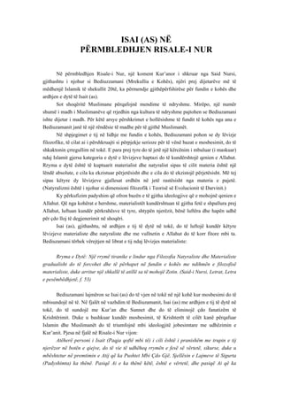 ISAI (AS) NË 
PËRMBLEDHJEN RISALE-I NUR 
Në përmbledhjen Risale-i Nur, një koment Kur’anor i shkruar nga Said Nursi, gjithashtu i njohur si Bediuzzamani (Mrekullia e Kohës), njëri prej dijetarëve më të mëdhenjë Islamik të shekullit 20të, ka përmendje gjithëpërfshirëse për fundin e kohës dhe ardhjen e dytë të Isait (as). 
Sot shoqëritë Muslimane përqafojnë mendime të ndryshme. Mirëpo, një numër shumë i madh i Muslimanëve që rrjedhin nga kultura të ndryshme pajtohen se Bediuzamani ishte dijetar i madh. Për këtë arsye përshkrimet e hollësishme të fundit të kohës nga ana e Bediuzamanit janë të një rëndësie të madhe për të gjithë Muslimanët. 
Në shpjegimet e tij në lidhje me fundin e kohës, Bediuzamani pohon se dy lëvizje filozofike, të cilat ai i përshkruajti si përpjekje serioze për të vënë bazat e mosbesimit, do të shkaktonin çrregullim në tokë. E para prej tyre do të jetë një kërcënim i mbuluar (i maskuar) ndaj Islamit gjersa kategoria e dytë e lëvizjeve haptazi do të kundërshtojë qenien e Allahut. Rryma e dytë është të kuptuarit materialist dhe natyralist sipas të cilit materia është një lëndë absolute, e cila ka ekzistuar përjetësisht dhe e cila do të ekzistojë përjetësisht. Më tej sipas këtyre dy lëvizjeve gjallesat erdhën në jetë rastësisht nga materia e pajetë. (Natyralizmi është i njohur si dimensioni filozofik i Teorisë së Evolucionit të Darvinit.) 
Ky përkufizim padyshim që ofron bazën e të gjitha ideologjive që e mohojnë qenien e Allahut. Që nga kohërat e hershme, materialistët kundërshtuan të gjitha fetë e shpallura prej Allahut, luftuan kundër përkrahësve të tyre, shtypën njerëzit, bënë luftëra dhe hapën udhë për çdo lloj të degjenerimit në shoqëri. 
Isai (as), gjithashtu, në ardhjen e tij të dytë në tokë, do të luftojë kundër këtyre lëvizjeve materialiste dhe natyraliste dhe me vullnetin e Allahut do të korr fitore mbi ta. Bediuzamani tërhek vërejtjen në librat e tij ndaj lëvizjes materialiste: 
Rryma e Dytë: Një rrymë tiranike e lindur nga Filozofia Natyraliste dhe Materialiste gradualisht do të forcohet dhe të përhapet në fundin e kohës me ndihmën e filozofisë materialiste, duke arritur një shkallë të atillë sa të mohojë Zotin. (Said-i Nursi, Letrat, Letra e pesëmbëdhjetë, f. 53) 
Bediuzamani lajmëron se Isai (as) do të vjen në tokë në një kohë kur mosbesimi do të mbisundojë në të. Në fjalët në vazhdim të Bediuzamanit, Isai (as) me ardhjen e tij të dytë në tokë, do të sundojë me Kur’an dhe Sunnet dhe do të eliminojë çdo fanatizëm të Krishtërimit. Duke u bashkuar kundër mosbesimit, të Krishterët të cilët kanë përqafuar Islamin dhe Muslimanët do të triumfojnë mbi ideologjitë jobesimtare me udhëzimin e Kur’anit. Pjesa në fjalë në Risale-i Nur vijon: 
Atëherë personi i Isait (Paqja qoftë mbi të) i cili është i pranishëm me trupin e tij njerëzor në botën e qiejve, do të vie të udhëheq rrymën e fesë së vërtetë, sikurse, duke u mbështetur në premtimin e Atij që ka Pushtet Mbi Çdo Gjë, Sjellësin e Lajmeve të Sigurta (Padyshimta) ka thënë. Pasiqë Ai e ka thënë këtë, është e vërtetë, dhe pasiqë Ai që ka  
