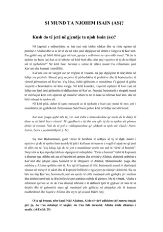 SI MUND TA NJOHIM ISAIN (AS)? 
Kush do të jetë në gjendje ta njoh Isain (as)? 
Në kapitujt e mëhershëm, se Isai (as) nuk kishte vdekur dhe se ishte ngritur në praninë e Allahut dhe se ai do të vie në tokë janë shpjeguar në dritën e vargjeve të Kur’anit. Pas gjithë asaj që është thënë gjer më tani, pyetja e ardhshme na vjen ndër mend: “Si do ta njohim ne Isain (as) kur ai të kthehet në këtë botë dhe cilat prej veçorive të tij do ta bëjnë atë të njohshëm?” Në këtë fazë, burimet e vetme të cilave mund t’iu referohemi janë Kur’ani dhe Sunneti i mirëfilltë. 
Kur’ani, ose në vargjet ose në tregime të veçanta, na jap shpjegime të ndryshme në lidhje me profetët. Shumë prej veçorive të përbashkëta të profetëve dhe të besimtarëve të vërtetë përmenden në Kur’an. Veç kësaj, është gjithashtu e mundshme t’i gjejmë të gjitha veçoritë e besimtarëve në këto vargje. Në këtë kontekst, veçoritë sipërore të Isait (as) në lidhje me fenë janë gjithashtu të dallueshme në Kur’an. Prandaj, besimtarët e sinqertë mund të vlerësojnë këto veti sipërore që mund të vëhen re në të duke iu referuar Kur’anit, dhe në këtë mënyrë ta njohin atë. 
Në këtë pikë, duhet të kemi parasysh se të njohurit e Isait (as) mund të mos jetë i mundshëm për gjithëkend. Bediuzaman Said Nursi pohon këtë në lidhje me këtë temë: 
Kur Isai (paqja qoftë mbi të) vie, nuk është e domosdoshme që secili do të duhej të dinte se ai është Isai i vërtetë. Të zgjedhurit e tij dhe ata afër tij do ta njohin atë përmes dritës së besimit. Nuk do të jetë e vetëkuptueshme që çdokush ta njoh atë. (Said-i Nursi, Letrat, Letra e pesëmbëdhjetë, f. 54) 
Siç thot Bediuzamani, gjatë viteve të hershme të ardhjes së tij të dytë, numri i njerëzve që do ta njohin Isain (as) do të jetë i kufizuar në numrin e vogël të njerëzve që janë të afërt me të. Veç kësaj, kjo do të jetë e mundshme vetëm me anë të “dritë së besimit”. Natyrisht se kjo shprehje kërkon shpjegim të mëtejshëm: “Drita e besimit” është të kuptuarit e dhuruar nga Allahu tek ata që besojnë në qenien dhe njësinë e Allahut, zbatojnë urdhërat e Kur’anit dhe jetojnë sipas Sunnetit të të Dërguarit të Allahut, Muhammedit, paqja dhe mëshira e Allahut qofshin mbi të. Me një të kuptuar të tillë, besimtarët mund të vlerësojnë situatat në mënyrë të saktë dhe të kuptojnë hollësitë e ngjarjeve pa ndonjë vështirësi. Siç na bën me dije Kur’ani, besimtarët janë ata njerëz të cilët mendojnë mbi gjithçka që i rrethon dhe kështu kurrë nuk iu ikin hollësitë apo aspektet subtile të gjërave. Me të vërtetë, Allahu e informon njeriun se Ai do t’ua dhurojë aftësinë e të dalluarit (për të gjykuar në mes të së drejtës dhe të gabuarës) atyre që mendojnë për gjithçka në përpjekje për të kuptuar madhështinë dhe fuqinë e Allahut dhe atyre që ia kanë frikën Atij: 
O ju që besuat, nëse keni frikë Allahun, Ai do të vërë udhëzim (në zemrat tuaja) për ju, do t’ua mbulojë të këqiat, do t’ua falë mëkatet. Allahu është dhurues i madh. (el-Enfal: 29)  