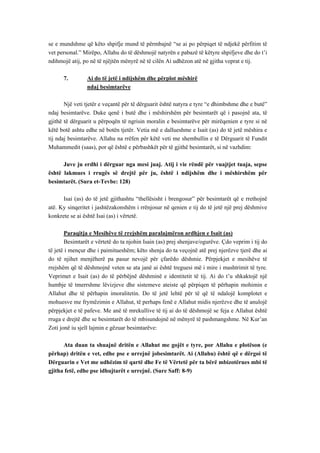 se e mundshme që këto shpifje mund të përmbajnë “se ai po përpiqet të ndjekë përfitim të vet personal.” Mirëpo, Allahu do të dëshmojë natyrën e pabazë të këtyre shpifjeve dhe do t’i ndihmojë atij, po në të njëjtën mënyrë në të cilën Ai udhëzon atë në gjitha veprat e tij. 
7. Ai do të jetë i ndijshëm dhe përplot mëshirë 
ndaj besimtarëve 
Një veti tjetër e veçantë për të dërguarit është natyra e tyre “e dhimbshme dhe e butë” ndaj besimtarëve. Duke qenë i butë dhe i mëshirshëm për besimtarët që i pasojnë ata, të gjithë të dërguarit u përpoqën të ngrisin moralin e besimtarëve për mirëqenien e tyre si në këtë botë ashtu edhe në botën tjetër. Vetia më e dallueshme e Isait (as) do të jetë mëshira e tij ndaj besimtarëve. Allahu na rrëfen për këtë veti me shembullin e të Dërguarit të Fundit Muhammedit (saas), por që është e përbashkët për të gjithë besimtarët, si në vazhdim: 
Juve ju erdhi i dërguar nga mesi juaj. Atij i vie rëndë për vuajtjet tuaja, sepse është lakmues i rrugës së drejtë për ju, është i ndijshëm dhe i mëshirshëm për besimtarët. (Sura et-Tevbe: 128) 
Isai (as) do të jetë gjithashtu “thellësisht i brengosur” për besimtarët që e rrethojnë atë. Ky sinqeritet i jashtëzakonshëm i rrënjosur në qenien e tij do të jetë një prej dëshmive konkrete se ai është Isai (as) i vërtetë. 
Paraqitja e Mesihëve të rrejshëm paralajmëron ardhjen e Isait (as) 
Besimtarët e vërtetë do ta njohin Isain (as) prej shenjave/ogurëve. Çdo veprim i tij do të jetë i mençur dhe i paimitueshëm; këto shenja do ta veçojnë atë prej njerëzve tjerë dhe ai do të njihet menjëherë pa pasur nevojë për çfarëdo dëshmie. Përpjekjet e mesihëve të rrejshëm që të dëshmojnë veten se ata janë ai është treguesi më i mire i mashtrimit të tyre. Veprimet e Isait (as) do të përbëjnë dëshminë e identitetit të tij. Ai do t’u shkaktojë një humbje të tmerrshme lëvizjeve dhe sistemeve ateiste që përpiqen të përhapin mohimin e Allahut dhe të përhapin imoralitetin. Do të jetë lehtë për të që të ndalojë komplotet e mohuesve me frymëzimin e Allahut, të perhaps fenë e Allahut midis njerëzve dhe të anulojë përpjekjet e të pafeve. Me anë të mrekullive të tij ai do të dëshmojë se feja e Allahut është rruga e drejtë dhe se besimtarët do të mbisundojnë në mënyrë të pashmangshme. Në Kur’an Zoti jonë iu sjell lajmin e gëzuar besimtarëve: 
Ata duan ta shuajnë dritën e Allahut me gojët e tyre, por Allahu e plotëson (e përhap) dritën e vet, edhe pse e urrejnë jobesimtarët. Ai (Allahu) është që e dërgoi të Dërguarin e Vet me udhëzim të qartë dhe Fe të Vërtetë për ta bërë mbizotërues mbi të gjitha fetë, edhe pse idhujtarët e urrejnë. (Sure Saff: 8-9)  