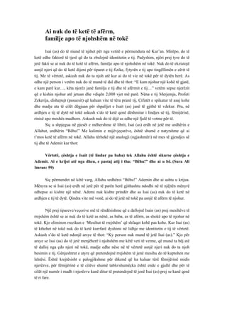 Ai nuk do të ketë të afërm, 
familje apo të njohshëm në tokë 
Isai (as) do të mund të njihet për nga vetitë e përmendura në Kur’an. Mirëpo, do të ketë edhe faktorë të tjerë që do ta zbulojnë identitetin e tij. Padyshim, njëri prej tyre do të jetë fakti se ai nuk do të ketë të afërm, familje apo të njohshëm në tokë. Nuk do të ekzistojë asnjë njeri që do të ketë dijeni për tiparet e tij fizike, fytyrën e tij apo tingëllimën e zërit të tij. Me të vërtetë, askush nuk do ta njoh atë kur ai do të vie në tokë për të dytën herë. As edhe një person i vetëm nuk do të mund të dal dhe të thot: “E kam njohur një kohë të gjatë, e kam parë kur…, këta njerëz janë familja e tij dhe të afërmit e tij…” vetëm sepse njerëzit që e kishin njohur atë jetuan dhe vdiqën 2,000 vjet më parë. Nëna e tij Merjemja, Profeti Zekerija, dishepujt (pasuesit) që kaluan vite të tëra pranë tij, Çifutët e spikatur të asaj kohe dhe madje ata të cilët dëgjuan për shpalljet e Isait (as) janë të gjithë të vdekur. Pra, në ardhjen e tij të dytë në tokë askush s’do të ketë qenë dëshmitar i lindjes së tij, fëmijërisë, rinisë apo moshës madhore. Askush nuk do të dijë as edhe një fjalë të vetme për të. 
Siç u shpjegua në pjesët e mëhershme të librit, Isai (as) erdh në jetë me urdhërin e Allahut, urdhërin “Bëhu!” Me kalimin e mijëvjeçarëve, është shumë e natyrshme që ai t’mos ketë të afërm në tokë. Allahu tërhekë një analogji (ngjashmëri) në mes të gjendjes së tij dhe të Ademit kur thot: 
Vërtetë, çështja e Isait (të lindur pa baba) tek Allahu është sikurse çështja e Ademit. Ai e krijoi atë nga dheu, e pastaj atij i tha: “Bëhu!” dhe ai u bë. (Sura Ali Imran: 59) 
Siç përmendet në këtë varg, Allahu urdhëroi “Bëhu!” Ademin dhe ai ashtu u krijua. Mënyra se si Isai (as) erdh në jetë për të parën herë gjithashtu ndodhi në të njëjtën mënyrë edhepse ai kishte një nënë. Ademi nuk kishte prindër dhe as Isai (as) nuk do të ketë në ardhjen e tij të dytë. Qindra vite më vonë, ai do të jetë në tokë pa asnjë të afërm të njohur. 
Një prej tipareve/veçorive më të rëndësishme që e dallojnë Isain (as) prej mesihëve të rrejshëm është se ai nuk do të ketë as nënë, as baba, as të afërm, as shokë apo të njohur në tokë. Kjo eliminon rrezikun e ‘Mesihut të rrejshëm’ që shfaqet kohë pas kohe. Kur Isai (as) të kthehet në tokë nuk do të ketë kurrfarë dyshimi në lidhje me identitetin e tij të vërtetë. Askush s’do të ketë ndonjë arsye të thot: “Ky person nuk mund të jetë Isai (as).” Kjo për arsye se Isai (as) do të jetë menjëherë i njohshëm me këtë veti të vetme, që mund ta bëj atë të dalloj nga çdo njeri në tokë, madje edhe nëse në të vërtetë asnjë njeri nuk do ta njoh besimin e tij. Gënjeshtrat e atyre që pretendojnë rrejshëm të jenë mesihu do të kuptohen me lehtësi. Është krejtësisht e palogjikshme për dikend që ka kaluar tërë fëmijërinë midis njerëzve, për fëmijërinë e të cilëve shumë tablo/shumëçka është ende e gjallë dhe për të cilët një numër i madh i njerëzve kanë ditur të pretendojnë të jenë Isai (as) prej se kanë qenë të ri fare. 