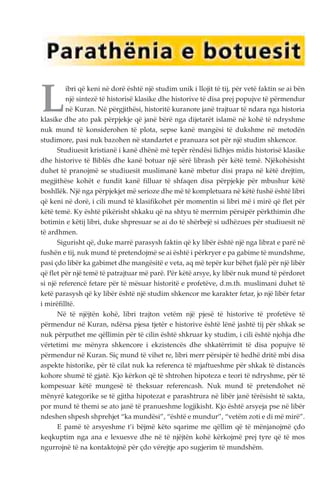 Libri që keni në dorë është një studim unik i llojit të tij, për vetë faktin se ai bën 
një sintezë të historisë klasike dhe historive të disa prej popujve të përmendur 
në Kuran. Në përgjithësi, historitë kuranore janë trajtuar të ndara nga historia 
klasike dhe ato pak përpjekje që janë bërë nga dijetarët islamë në kohë të ndryshme 
nuk mund të konsiderohen të plota, sepse kanë mangësi të dukshme në metodën 
studimore, pasi nuk bazohen në standartet e pranuara sot për një studim shkencor. 
Studiuesit kristianë i kanë dhënë më tepër rëndësi lidhjes midis historisë klasike 
dhe historive të Biblës dhe kanë botuar një sërë librash për këtë temë. Njëkohësisht 
duhet të pranojmë se studiuesit muslimanë kanë mbetur disi prapa në këtë drejtim, 
megjithëse kohët e fundit kanë filluar të shfaqen disa përpjekje për mbushur këtë 
boshllëk. Një nga përpjekjet më serioze dhe më të kompletuara në këtë fushë është libri 
që keni në dorë, i cili mund të klasifikohet për momentin si libri më i mirë që flet për 
këtë temë. Ky është pikërisht shkaku që na shtyu të merrnim përsipër përkthimin dhe 
botimin e këtij libri, duke shpresuar se ai do të shërbejë si udhëzues për studiuesit në 
të ardhmen. 
Sigurisht që, duke marrë parasysh faktin që ky libër është një nga librat e parë në 
fushën e tij, nuk mund të pretendojmë se ai është i përkryer e pa gabime të mundshme, 
pasi çdo libër ka gabimet dhe mangësitë e veta, aq më tepër kur bëhet fjalë për një libër 
që flet për një temë të patrajtuar më parë. Për këtë arsye, ky libër nuk mund të përdoret 
si një referencë fetare për të mësuar historitë e profetëve, d.m.th. muslimani duhet të 
ketë parasysh që ky libër është një studim shkencor me karakter fetar, jo një libër fetar 
i mirëfilltë. 
Në të njëjtën kohë, libri trajton vetëm një pjesë të historive të profetëve të 
përmendur në Kuran, ndërsa pjesa tjetër e historive është lënë jashtë tij për shkak se 
nuk përputhet me qëllimin për të cilin është shkruar ky studim, i cili është njohja dhe 
vërtetimi me mënyra shkencore i ekzistencës dhe shkatërrimit të disa popujve të 
përmendur në Kuran. Siç mund të vihet re, libri merr përsipër të hedhë dritë mbi disa 
aspekte historike, për të cilat nuk ka referenca të mjaftueshme për shkak të distancës 
kohore shumë të gjatë. Kjo kërkon që të shtrohen hipoteza e teori të ndryshme, për të 
kompesuar këtë mungesë të theksuar referencash. Nuk mund të pretendohet në 
mënyrë kategorike se të gjitha hipotezat e parashtrura në libër janë tërësisht të sakta, 
por mund të themi se ato janë të pranueshme logjikisht. Kjo është arsyeja pse në libër 
ndeshen shpesh shprehjet “ka mundësi”, “është e mundur”, “vetëm zoti e di më mirë”. 
E pamë të arsyeshme t’i bëjmë këto sqarime me qëllim që të mënjanojmë çdo 
keqkuptim nga ana e lexuesve dhe në të njëjtën kohë kërkojmë prej tyre që të mos 
ngurrojnë të na kontaktojnë për çdo vërejtje apo sugjerim të mundshëm. 
 
