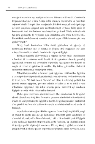 POPUJT E ZHDUKUR 
nevoja të vareshin nga reshjet e shirave. Historiani Ernst H. Gombrich 
tregon në shkrimet e tij se Afrika është shumë e nxehtë dhe ka raste kur 
atje nuk bie shi fare për disa muaj rresht. Për këtë arsye, shumë sipërfaqe 
në këtë kontinent gjigand janë jashtëzakonisht të thata. Këto pjesë të 
kontinentit janë të mbuluara me shkretëtira pa fund. Të dy anët e lumit 
Nil janë gjithashtu të rrethuara nga shkretëtira dhe rrallë herë bie shi. 
Por në këtë vend shiu nuk nevojitet shumë, sepse Nili kalon mes për mes 
gjithë vendit.33 
Ndaj, kush kontrollon Nilin është gjithashtu në gjendje të 
kontrollojë burimet më të mëdha të tregtisë dhe bujqësisë. Në këtë 
mënyrë faraonët vendosën dominimin e tyre në Egjipt. 
Forma e ngushtë dhe vertikale e luginës së Nilit nuk i lejon njësitë 
e banimit të vendosura rreth lumit që të zgjerohen shumë, prandaj 
egjiptianët formuan një qytetërim të përbërë nga qytete dhe fshatra të 
vogla në vend të qyteteve të mëdha. Ky faktor gjithashtu përforcoi 
sundimin e faraonëve mbi popujt e tyre. 
Mbreti Menes njihet si faraoni i parë egjiptian, i cili bashkoi Egjiptin 
e lashtë për herë të parë në histori në një shtet të vetëm, rreth mijëvjeçarit 
të tretë p.e.s. Në fakt, termi "faraon" në fillim i referohej pallatit ku 
jetonte mbreti egjiptian, por me kalimin e kohës ai u bë titull i vetë 
mbretërve egjiptianë. Kjo është arsyeja përse mbretërit që sunduan 
Egjiptin e vjetër nisën të quheshin faraonë. 
Duke qenë zotërues, administratorë dhe sundimtarë të të gjithë 
shtetit dhe tokave të tij, këta faraonë u pranuan si mishërimi i zotit më të 
madh në fenë politeiste të Egjiptit të lashtë. Të gjitha pasuritë, përfitimet 
dhe prodhimet brenda kufijve të vendit administroheshin në emër të 
faraonit. 
Absolutizmi në regjim i kishte siguruar faraonit një fuqi të tillë, saqë 
ai mund të kishte çdo gjë që dëshironte. Pikërisht gjatë vendosjes së 
dinastisë së parë, në kohën e Menesit, i cili u bë mbreti i parë i Egjiptit 
duke bashkuar Egjiptin e Sipërm dhe atë të Poshtëm, uji i lumit Nil nisi 
t'i jepej popullit nëpërmjet kanaleve. Përveç kësaj, i gjithë prodhimi i 
jepej mbretit, i cili më pas ia shpërndante popullit sipas nevojave. Nuk 
98 
 