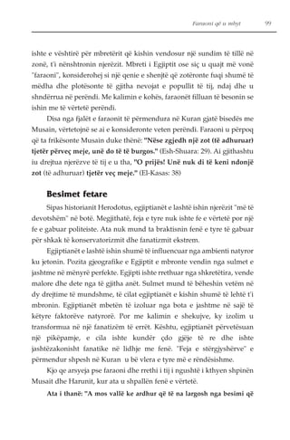 Faraoni që u mbyt 99 
ishte e vështirë për mbretërit që kishin vendosur një sundim të tillë në 
zonë, t'i nënshtronin njerëzit. Mbreti i Egjiptit ose siç u quajt më vonë 
"faraoni", konsiderohej si një qenie e shenjtë që zotëronte fuqi shumë të 
mëdha dhe plotësonte të gjitha nevojat e popullit të tij, ndaj dhe u 
shndërrua në perëndi. Me kalimin e kohës, faraonët filluan të besonin se 
ishin me të vërtetë perëndi. 
Disa nga fjalët e faraonit të përmendura në Kuran gjatë bisedës me 
Musain, vërtetojnë se ai e konsideronte veten perëndi. Faraoni u përpoq 
që ta frikësonte Musain duke thënë: "Nëse zgjedh një zot (të adhuruar) 
tjetër përveç meje, unë do të të burgos." (Esh-Shuara: 29). Ai gjithashtu 
iu drejtua njerëzve të tij e u tha, "O prijës! Unë nuk di të keni ndonjë 
zot (të adhuruar) tjetër veç meje." (El-Kasas: 38) 
Besimet fetare 
Sipas historianit Herodotus, egjiptianët e lashtë ishin njerëzit "më të 
devotshëm" në botë. Megjithatë, feja e tyre nuk ishte fe e vërtetë por një 
fe e gabuar politeiste. Ata nuk mund ta braktisnin fenë e tyre të gabuar 
për shkak të konservatorizmit dhe fanatizmit ekstrem. 
Egjiptianët e lashtë ishin shumë të influencuar nga ambienti natyror 
ku jetonin. Pozita gjeografike e Egjiptit e mbronte vendin nga sulmet e 
jashtme në mënyrë perfekte. Egjipti ishte rrethuar nga shkretëtira, vende 
malore dhe dete nga të gjitha anët. Sulmet mund të bëheshin vetëm në 
dy drejtime të mundshme, të cilat egjiptianët e kishin shumë të lehtë t'i 
mbronin. Egjiptianët mbetën të izoluar nga bota e jashtme në sajë të 
këtyre faktorëve natyrorë. Por me kalimin e shekujve, ky izolim u 
transformua në një fanatizëm të errët. Kështu, egjiptianët përvetësuan 
një pikëpamje, e cila ishte kundër çdo gjëje të re dhe ishte 
jashtëzakonisht fanatike në lidhje me fenë. "Feja e stërgjyshërve" e 
përmendur shpesh në Kuran u bë vlera e tyre më e rëndësishme. 
Kjo qe arsyeja pse faraoni dhe rrethi i tij i ngushtë i kthyen shpinën 
Musait dhe Harunit, kur ata u shpallën fenë e vërtetë. 
Ata i thanë: "A mos vallë ke ardhur që të na largosh nga besimi që 
 