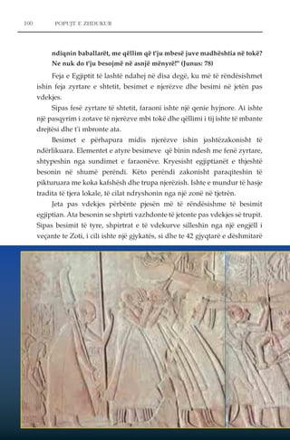 100 POPUJT E ZHDUKUR 
ndiqnin baballarët, me qëllim që t'ju mbesë juve madhështia në tokë? 
Ne nuk do t'ju besojmë në asnjë mënyrë!" (Junus: 78) 
Feja e Egjiptit të lashtë ndahej në disa degë, ku më të rëndësishmet 
ishin feja zyrtare e shtetit, besimet e njerëzve dhe besimi në jetën pas 
vdekjes. 
Sipas fesë zyrtare të shtetit, faraoni ishte një qenie hyjnore. Ai ishte 
një pasqyrim i zotave të njerëzve mbi tokë dhe qëllimi i tij ishte të mbante 
drejtësi dhe t'i mbronte ata. 
Besimet e përhapura midis njerëzve ishin jashtëzakonisht të 
ndërlikuara. Elementet e atyre besimeve që binin ndesh me fenë zyrtare, 
shtypeshin nga sundimet e faraonëve. Kryesisht egjiptianët e thjeshtë 
besonin në shumë perëndi. Këto perëndi zakonisht paraqiteshin të 
pikturuara me koka kafshësh dhe trupa njerëzish. Ishte e mundur të hasje 
tradita të tjera lokale, të cilat ndryshonin nga një zonë në tjetrën. 
Jeta pas vdekjes përbënte pjesën më të rëndësishme të besimit 
egjiptian. Ata besonin se shpirti vazhdonte të jetonte pas vdekjes së trupit. 
Sipas besimit të tyre, shpirtrat e të vdekurve silleshin nga një engjëll i 
veçante te Zoti, i cili ishte një gjykatës, si dhe te 42 gjyqtarë e dëshmitarë 
 