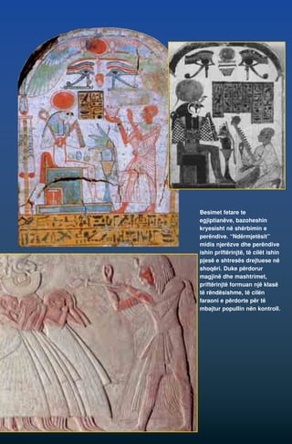 Besimet fetare te 
egjiptianëve, bazoheshin 
kryesisht në shërbimin e 
perëndive. “Ndërmjetësit” 
midis njerëzve dhe perëndive 
ishin priftërinjtë, të cilët ishin 
pjesë e shtresës drejtuese në 
shoqëri. Duke përdorur 
magjinë dhe mashtrimet, 
priftërinjtë formuan një klasë 
të rëndësishme, të cilën 
faraoni e përdorte për të 
mbajtur popullin nën kontroll. 
 