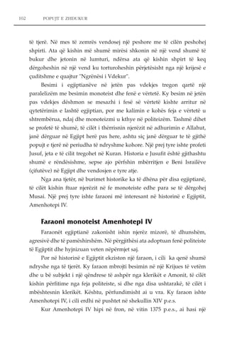 102 POPUJT E ZHDUKUR 
të tjerë. Në mes të zemrës vendosej një peshore me të cilën peshohej 
shpirti. Ata që kishin më shumë mirësi shkonin në një vend shumë të 
bukur dhe jetonin në lumturi, ndërsa ata që kishin shpirt të keq 
dërgoheshin në një vend ku torturoheshin përjetësisht nga një krijesë e 
çuditshme e quajtur "Ngrënësi i Vdekur". 
Besimi i egjiptianëve në jetën pas vdekjes tregon qartë një 
paralelizëm me besimin monoteist dhe fenë e vërtetë. Ky besim në jetën 
pas vdekjes dëshmon se mesazhi i fesë së vërtetë kishte arritur në 
qytetërimin e lashtë egjiptian, por me kalimin e kohës feja e vërtetë u 
shtrembërua, ndaj dhe monoteizmi u kthye në politeizëm. Tashmë dihet 
se profetë të shumë, të cilët i thërrisnin njerëzit në adhurimin e Allahut, 
janë dërguar në Egjipt herë pas here, ashtu siç janë dërguar te të gjithë 
popujt e tjerë në periudha të ndryshme kohore. Një prej tyre ishte profeti 
Jusuf, jeta e të cilit tregohet në Kuran. Historia e Jusufit është gjithashtu 
shumë e rëndësishme, sepse ajo përfshin mbërritjen e Beni Israilëve 
(çifutëve) në Egjipt dhe vendosjen e tyre atje. 
Nga ana tjetër, në burimet historike ka të dhëna për disa egjiptianë, 
të cilët kishin ftuar njerëzit në fe monoteiste edhe para se të dërgohej 
Musai. Një prej tyre ishte faraoni më interesant në historinë e Egjiptit, 
Amenhotepi IV. 
Faraoni monoteist Amenhotepi IV 
Faraonët egjiptianë zakonisht ishin njerëz mizorë, të dhunshëm, 
agresivë dhe të pamëshirshëm. Në përgjithësi ata adoptuan fenë politeiste 
të Egjiptit dhe hyjnizuan veten nëpërmjet saj. 
Por në historinë e Egjiptit ekziston një faraon, i cili ka qenë shumë 
ndryshe nga të tjerët. Ky faraon mbrojti besimin në një Krijues të vetëm 
dhe u bë subjekt i një qëndrese të ashpër nga klerikët e Amonit, të cilët 
kishin përfitime nga feja politeiste, si dhe nga disa ushtarakë, të cilët i 
mbështesnin klerikët. Kështu, përfundimisht ai u vra. Ky faraon ishte 
Amenhotepi IV, i cili erdhi në pushtet në shekullin XIV p.e.s. 
Kur Amenhotepi IV hipi në fron, në vitin 1375 p.e.s., ai hasi një 
 