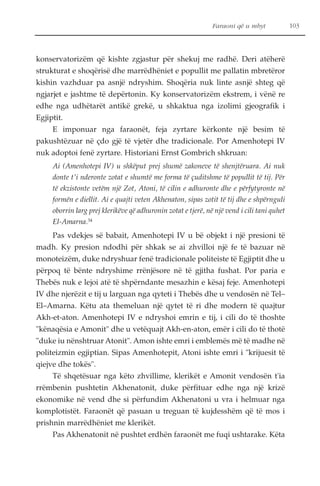 Faraoni që u mbyt 103 
konservatorizëm që kishte zgjastur për shekuj me radhë. Deri atëherë 
strukturat e shoqërisë dhe marrëdhëniet e popullit me pallatin mbretëror 
kishin vazhduar pa asnjë ndryshim. Shoqëria nuk linte asnjë shteg që 
ngjarjet e jashtme të depërtonin. Ky konservatorizëm ekstrem, i vënë re 
edhe nga udhëtarët antikë grekë, u shkaktua nga izolimi gjeografik i 
Egjiptit. 
E imponuar nga faraonët, feja zyrtare kërkonte një besim të 
pakushtëzuar në çdo gjë të vjetër dhe tradicionale. Por Amenhotepi IV 
nuk adoptoi fenë zyrtare. Historiani Ernst Gombrich shkruan: 
Ai (Amenhotepi IV) u shkëput prej shumë zakoneve të shenjtëruara. Ai nuk 
donte t'i nderonte zotat e shumtë me forma të çuditshme të popullit të tij. Për 
të ekzistonte vetëm një Zot, Atoni, të cilin e adhuronte dhe e përfytyronte në 
formën e diellit. Ai e quajti veten Akhenaton, sipas zotit të tij dhe e shpërnguli 
oborrin larg prej klerikëve që adhuronin zotat e tjerë, në një vend i cili tani quhet 
El-Amarna.34 
Pas vdekjes së babait, Amenhotepi IV u bë objekt i një presioni të 
madh. Ky presion ndodhi për shkak se ai zhvilloi një fe të bazuar në 
monoteizëm, duke ndryshuar fenë tradicionale politeiste të Egjiptit dhe u 
përpoq të bënte ndryshime rrënjësore në të gjitha fushat. Por paria e 
Thebës nuk e lejoi atë të shpërndante mesazhin e kësaj feje. Amenhotepi 
IV dhe njerëzit e tij u larguan nga qyteti i Thebës dhe u vendosën në Tel– 
El–Amarna. Këtu ata themeluan një qytet të ri dhe modern të quajtur 
Akh-et-aton. Amenhotepi IV e ndryshoi emrin e tij, i cili do të thoshte 
"kënaqësia e Amonit" dhe u vetëquajt Akh-en-aton, emër i cili do të thotë 
"duke iu nënshtruar Atonit". Amon ishte emri i emblemës më të madhe në 
politeizmin egjiptian. Sipas Amenhotepit, Atoni ishte emri i "krijuesit të 
qiejve dhe tokës". 
Të shqetësuar nga këto zhvillime, klerikët e Amonit vendosën t'ia 
rrëmbenin pushtetin Akhenatonit, duke përfituar edhe nga një krizë 
ekonomike në vend dhe si përfundim Akhenatoni u vra i helmuar nga 
komplotistët. Faraonët që pasuan u treguan të kujdesshëm që të mos i 
prishnin marrëdhëniet me klerikët. 
Pas Akhenatonit në pushtet erdhën faraonët me fuqi ushtarake. Këta 
 