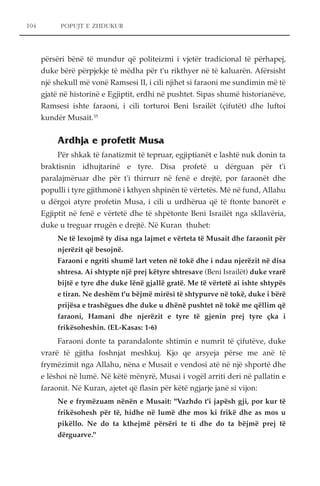 104 POPUJT E ZHDUKUR 
përsëri bënë të mundur që politeizmi i vjetër tradicional të përhapej, 
duke bërë përpjekje të mëdha për t'u rikthyer në të kaluarën. Afërsisht 
një shekull më vonë Ramsesi II, i cili njihet si faraoni me sundimin më të 
gjatë në historinë e Egjiptit, erdhi në pushtet. Sipas shumë historianëve, 
Ramsesi ishte faraoni, i cili torturoi Beni Israilët (çifutët) dhe luftoi 
kundër Musait.35 
Ardhja e profetit Musa 
Për shkak të fanatizmit të tepruar, egjiptianët e lashtë nuk donin ta 
braktisnin idhujtarinë e tyre. Disa profetë u dërguan për t'i 
paralajmëruar dhe për t'i thirrurr në fenë e drejtë, por faraonët dhe 
populli i tyre gjithmonë i kthyen shpinën të vërtetës. Më në fund, Allahu 
u dërgoi atyre profetin Musa, i cili u urdhërua që të ftonte banorët e 
Egjiptit në fenë e vërtetë dhe të shpëtonte Beni Israilët nga skllavëria, 
duke u treguar rrugën e drejtë. Në Kuran thuhet: 
Ne të lexojmë ty disa nga lajmet e vërteta të Musait dhe faraonit për 
njerëzit që besojnë. 
Faraoni e ngriti shumë lart veten në tokë dhe i ndau njerëzit në disa 
shtresa. Ai shtypte një prej këtyre shtresave (Beni Israilët) duke vrarë 
bijtë e tyre dhe duke lënë gjallë gratë. Me të vërtetë ai ishte shtypës 
e tiran. Ne deshëm t'u bëjmë mirësi të shtypurve në tokë, duke i bërë 
prijësa e trashëgues dhe duke u dhënë pushtet në tokë me qëllim që 
faraoni, Hamani dhe njerëzit e tyre të gjenin prej tyre çka i 
frikësoheshin. (EL-Kasas: 1-6) 
Faraoni donte ta parandalonte shtimin e numrit të çifutëve, duke 
vrarë të gjitha foshnjat meshkuj. Kjo qe arsyeja përse me anë të 
frymëzimit nga Allahu, nëna e Musait e vendosi atë në një shportë dhe 
e lëshoi në lumë. Në këtë mënyrë, Musai i vogël arriti deri në pallatin e 
faraonit. Në Kuran, ajetet që flasin për këtë ngjarje janë si vijon: 
Ne e frymëzuam nënën e Musait: "Vazhdo t'i japësh gji, por kur të 
frikësohesh për të, hidhe në lumë dhe mos ki frikë dhe as mos u 
pikëllo. Ne do ta kthejmë përsëri te ti dhe do ta bëjmë prej të 
dërguarve." 
 