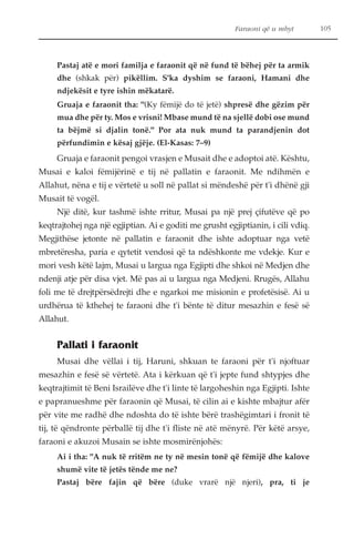 Faraoni që u mbyt 105 
Pastaj atë e mori familja e faraonit që në fund të bëhej për ta armik 
dhe (shkak për) pikëllim. S'ka dyshim se faraoni, Hamani dhe 
ndjekësit e tyre ishin mëkatarë. 
Gruaja e faraonit tha: "(Ky fëmijë do të jetë) shpresë dhe gëzim për 
mua dhe për ty. Mos e vrisni! Mbase mund të na sjellë dobi ose mund 
ta bëjmë si djalin tonë." Por ata nuk mund ta parandjenin dot 
përfundimin e kësaj gjëje. (El-Kasas: 7–9) 
Gruaja e faraonit pengoi vrasjen e Musait dhe e adoptoi atë. Kështu, 
Musai e kaloi fëmijërinë e tij në pallatin e faraonit. Me ndihmën e 
Allahut, nëna e tij e vërtetë u soll në pallat si mëndeshë për t'i dhënë gji 
Musait të vogël. 
Një ditë, kur tashmë ishte rritur, Musai pa një prej çifutëve që po 
keqtrajtohej nga një egjiptian. Ai e goditi me grusht egjiptianin, i cili vdiq. 
Megjithëse jetonte në pallatin e faraonit dhe ishte adoptuar nga vetë 
mbretëresha, paria e qytetit vendosi që ta ndëshkonte me vdekje. Kur e 
mori vesh këtë lajm, Musai u largua nga Egjipti dhe shkoi në Medjen dhe 
ndenji atje për disa vjet. Më pas ai u largua nga Medjeni. Rrugës, Allahu 
foli me të drejtpërsëdrejti dhe e ngarkoi me misionin e profetësisë. Ai u 
urdhërua të kthehej te faraoni dhe t'i bënte të ditur mesazhin e fesë së 
Allahut. 
Pallati i faraonit 
Musai dhe vëllai i tij, Haruni, shkuan te faraoni për t'i njoftuar 
mesazhin e fesë së vërtetë. Ata i kërkuan që t'i jepte fund shtypjes dhe 
keqtrajtimit të Beni Israilëve dhe t'i linte të largoheshin nga Egjipti. Ishte 
e papranueshme për faraonin që Musai, të cilin ai e kishte mbajtur afër 
për vite me radhë dhe ndoshta do të ishte bërë trashëgimtari i fronit të 
tij, të qëndronte përballë tij dhe t'i fliste në atë mënyrë. Për këtë arsye, 
faraoni e akuzoi Musain se ishte mosmirënjohës: 
Ai i tha: "A nuk të rritëm ne ty në mesin tonë që fëmijë dhe kalove 
shumë vite të jetës tënde me ne? 
Pastaj bëre fajin që bëre (duke vrarë një njeri), pra, ti je 
 