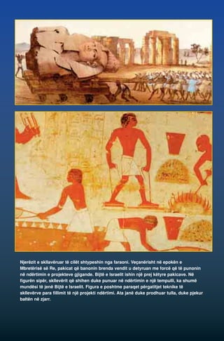 Njerëzit e skllavëruar të cilët shtypeshin nga faraoni. Veçanërisht në epokën e 
Mbretërisë së Re, pakicat që banonin brenda vendit u detyruan me forcë që të punonin 
në ndërtimin e projekteve gjigande. Bijtë e Israelit ishin një prej këtyre pakicave. Në 
figurën sipër, skllevërit që shihen duke punuar në ndërtimin e një tempulli, ka shumë 
mundësi të jenë Bijtë e Israelit. Figura e poshtme paraqet përgatitjet teknike të 
skllevërve para fillimit të një projekti ndërtimi. Ata janë duke prodhuar tulla, duke pjekur 
baltën në zjarr. 
 