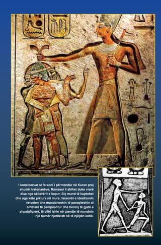 I konsideruar si faraoni i përmendur në Kuran prej 
shumë historianëve, Ramsesi II shihet duke vrarë 
disa nga skllevërit e kapur. Siç mund të kuptohet 
dhe nga këto piktura në mure, faraonët e idealizonin 
vetveten dhe mundoheshin të paraqiteshin si 
luftëtarë të pamposhtur dhe heronj të gjatë e 
shpatullgjerë, të cilët ishin në gjendje të mundnin 
një numër njerëzish në të njëjtën kohë. 
 