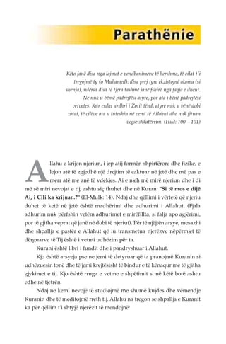 Këto janë disa nga lajmet e vendbanimeve të hershme, të cilat t'i 
tregojmë ty (o Muhamed): disa prej tyre ekzistojnë akoma (si 
shenja), ndërsa disa të tjera tashmë janë fshirë nga faqja e dheut. 
Ne nuk u bëmë padrejtësi atyre, por ata i bënë padrejtësi 
vetvetes. Kur erdhi urdhri i Zotit tënd, atyre nuk u bënë dobi 
zotat, të cilëve ata u luteshin në vend të Allahut dhe nuk fituan 
veçse shkatërrim. (Hud: 100 – 101) 
Allahu e krijon njeriun, i jep atij formën shpirtërore dhe fizike, e 
lejon atë të zgjedhë një drejtim të caktuar në jetë dhe më pas e 
merr atë me anë të vdekjes. Ai e njeh më mirë njeriun dhe i di 
më së miri nevojat e tij, ashtu siç thuhet dhe në Kuran: "Si të mos e dijë 
Ai, i Cili ka krijuar..?" (El-Mulk: 14). Ndaj dhe qëllimi i vërtetë që njeriu 
duhet të ketë në jetë është madhërimi dhe adhurimi i Allahut. (Fjala 
adhurim nuk përfshin vetëm adhurimet e mirëfillta, si falja apo agjërimi, 
por të gjitha veprat që janë në dobi të njeriut). Për të njëjtën arsye, mesazhi 
dhe shpallja e pastër e Allahut që iu transmetua njerëzve nëpërmjet të 
dërguarve të Tij është i vetmi udhëzim për ta. 
Kurani është libri i fundit dhe i pandryshuar i Allahut. 
Kjo është arsyeja pse ne jemi të detyruar që ta pranojmë Kuranin si 
udhëzuesin tonë dhe të jemi krejtësisht të bindur e të kënaqur me të gjitha 
gjykimet e tij. Kjo është rruga e vetme e shpëtimit si në këtë botë ashtu 
edhe në tjetrën. 
Ndaj ne kemi nevojë të studiojmë me shumë kujdes dhe vëmendje 
Kuranin dhe të meditojmë rreth tij. Allahu na tregon se shpallja e Kuranit 
ka për qëllim t'i shtyjë njerëzit të mendojnë: 
 