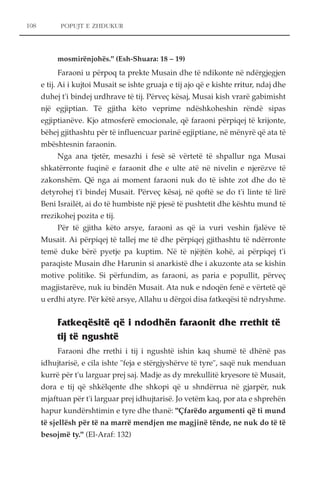 POPUJT E ZHDUKUR 
mosmirënjohës." (Esh-Shuara: 18 – 19) 
Faraoni u përpoq ta prekte Musain dhe të ndikonte në ndërgjegjen 
e tij. Ai i kujtoi Musait se ishte gruaja e tij ajo që e kishte rritur, ndaj dhe 
duhej t'i bindej urdhrave të tij. Përveç kësaj, Musai kish vrarë gabimisht 
një egjiptian. Të gjitha këto veprime ndëshkoheshin rëndë sipas 
egjiptianëve. Kjo atmosferë emocionale, që faraoni përpiqej të krijonte, 
bëhej gjithashtu për të influencuar parinë egjiptiane, në mënyrë që ata të 
mbështesnin faraonin. 
Nga ana tjetër, mesazhi i fesë së vërtetë të shpallur nga Musai 
shkatërronte fuqinë e faraonit dhe e ulte atë në nivelin e njerëzve të 
zakonshëm. Që nga ai moment faraoni nuk do të ishte zot dhe do të 
detyrohej t'i bindej Musait. Përveç kësaj, në qoftë se do t'i linte të lirë 
Beni Israilët, ai do të humbiste një pjesë të pushtetit dhe kështu mund të 
rrezikohej pozita e tij. 
Për të gjitha këto arsye, faraoni as që ia vuri veshin fjalëve të 
Musait. Ai përpiqej të tallej me të dhe përpiqej gjithashtu të ndërronte 
temë duke bërë pyetje pa kuptim. Në të njëjtën kohë, ai përpiqej t'i 
paraqiste Musain dhe Harunin si anarkistë dhe i akuzonte ata se kishin 
motive politike. Si përfundim, as faraoni, as paria e popullit, përveç 
magjistarëve, nuk iu bindën Musait. Ata nuk e ndoqën fenë e vërtetë që 
u erdhi atyre. Për këtë arsye, Allahu u dërgoi disa fatkeqësi të ndryshme. 
Fatkeqësitë që i ndodhën faraonit dhe rrethit të 
tij të ngushtë 
Faraoni dhe rrethi i tij i ngushtë ishin kaq shumë të dhënë pas 
idhujtarisë, e cila ishte "feja e stërgjyshërve të tyre", saqë nuk menduan 
kurrë për t'u larguar prej saj. Madje as dy mrekullitë kryesore të Musait, 
dora e tij që shkëlqente dhe shkopi që u shndërrua në gjarpër, nuk 
mjaftuan për t'i larguar prej idhujtarisë. Jo vetëm kaq, por ata e shprehën 
hapur kundërshtimin e tyre dhe thanë: "Çfarëdo argumenti që ti mund 
të sjellësh për të na marrë mendjen me magjinë tënde, ne nuk do të të 
besojmë ty." (El-Araf: 132) 
108 
 