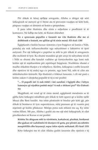 110 POPUJT E ZHDUKUR 
Për shkak të kësaj sjelljeje arrogante, Allahu u dërgoi një sërë 
fatkeqësish në mënyrë që t'i bënte ata të provonin vuajtjen në këtë botë, 
përpara vuajtjes së dënimit në botën e përjetshme. 
E para ishte thatësira dhe rënia e ndjeshme e prodhimit të të 
korrurave. Në lidhje me këtë, në Kuran shkruhet: 
Ne e sprovuam popullin e faraonit me vite thatësire dhe me zi 
drithërash e frutash, me qëllim që të zinin mend. (El-Araf: 130) 
Egjiptianët e kishin bazuar sistemin e tyre bujqësor në lumin e Nilit, 
prandaj ata nuk influencoheshin nga ndryshimet e faktorëve të tjerë 
natyrorë. Por një fatkeqësi e papritur ra mbi ta për shkak të arrogancës 
dhe mohimit të tyre. Ka shumë mundësi që për arsye të ndryshme niveli 
i Nilit ra shumë dhe kanalet vaditëse që furnizoheshin nga lumi nuk 
kishin ujë të mjaftueshëm për sipërfaqet bujqësore. Nxehtësia shumë e 
madhe shkaktoi tharjen e të mbjellave. Kështu, fatkeqësia i erdhi faraonit 
dhe njerëzve të tij andej nga s'e prisnin, nga lumi Nil, mbi të cilin ata 
mbështeteshin tërësisht. Kjo thatësirë e frikësoi faraonin, i cili më parë e 
kishte zakon t'i drejtohej popullit të tij si më poshtë: 
"… O populli im! A nuk është i imi sundimi i Egjiptit dhe i këtyre 
lumenjve që rrjedhin poshtë meje? A nuk e shikoni pra?" (Ez-Zuhruf: 
51) 
Megjithatë, në vend që të zinin mend, egjiptianët mendonin se të 
gjitha këto fatkeqësi ndodhnin për shkak të fatit ogurzi që u kishte sjellë 
Musai dhe Beni Israilët. Ata ishin plotësisht të bindur për këtë gjë, për 
shkak të besimeve të tyre supersticioze, ndaj pranuan që të vuanin prej 
mjerimit që kishte pllakosur. Mirëpo puna nuk mbaroi me aq. Ky ishte 
vetëm fillimi. Më pas, Allahu i goditi ata me një sërë fatkeqësish, të cilat 
përshkruhen në Kuran si më poshtë: 
Kështu Ne dërguam mbi ta vërshimin, karkalecat, pleshtat, bretkosat 
dhe gjakun në vazhdimësi të shenjave të qarta, por përsëri ata mbetën 
mospërfillës dhe kryeneçë, sepse ishin njerëz mëkatarë. (El-Araf: 133) 
Këto fatkeqësi me të cilat Allahu goditi faraonin dhe njerëzit e tij 
 