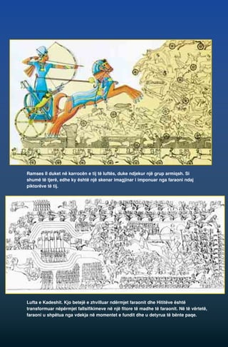 Ramses II duket në karrocën e tij të luftës, duke ndjekur një grup armiqsh. Si 
shumë të tjerë, edhe ky është një skenar imagjinar i imponuar nga faraoni ndaj 
piktorëve të tij. 
Lufta e Kadeshit. Kjo betejë e zhvilluar ndërmjet faraonit dhe Hititëve është 
transformuar nëpërmjet fallsifikimeve në një fitore të madhe të faraonit. Në të vërtetë, 
faraoni u shpëtua nga vdekja në momentet e fundit dhe u detyrua të bënte paqe. 
 