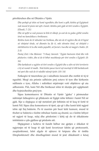 POPUJT E ZHDUKUR 
përshkruhen dhe në Dhiatën e Vjetër. 
Dhe peshqit që ishin në lumë ngordhën; dhe lumi u qelb, kështu që Egjiptasit 
nuk mund të pinin më ujët e lumit. Kështu pati gjak në tërë vendin e Egjiptit. 
{Eksodi, 7: 21} 
Dhe në qoftë se nuk pranon ta lësh të shkojë, ja unë do ta godas gjithë vendin 
tënd me kamzhikun e bretkosave. 
Kështu lumi do të mbushet me bretkosa, dhe ato do të ngjiten dhe do të hyjnë 
në shtëpinë tënde, në dhomën ku fle ti, mbi shtratin tënd, në shtëpitë e 
shërbëtorëve të tu dhe midis popullit, në furrat e tua dhe në magjet e bukës. {8: 
2-3} 
Pastaj Zoti i tha Moisiut: "I thuaj Aaronit: "Zgjate bastunin tënd dhe rrih 
pluhurin e tokës, dhe ai do të bëhet mushkonja për tërë vendin e Egjiptit. {8: 
16} 
Dhe karkalecat u ngjitën në tërë vendin e Egjiptit dhe u ulën në tërë territorin 
e tij në numër të madh. Nuk kishte pasur kurrë një murtajë të tillë karkalecash 
më parë dhe nuk do të ndodhë ndonjë tjetër. {10: 14} 
Fatkeqësi të tmerrshme po i ndodhnin faraonit dhe rrethit të tij të 
ngushtë. Meqë ata prisnin udhëzim prej zotave të tyre dhe kërkonin 
ndihmën e tyre, Allahu i ndëshkoi nëpërmjet vetë objekteve që ata 
adhuronin. Psh, lumi Nil dhe bretkosat ishin të shenjta për egjiptianët 
dhe hyjnizoheshin prej tyre. 
Sipas komentuesve të Dhiatës së Vjetër "gjaku" i përmendur 
ndërmjet fatkeqësive që pllakosën në Egjipt ishte kthimi i lumit Nil në 
gjak. Kjo u shpjegua si një metaforë për kthimin në të kuq të fortë të 
lumit Nil. Sipas disa komentusve të tjerë, ajo që i dha lumit këtë ngjyrë 
ishte një lloj bakterie. Po të marrim për bazë këtë koment, mund të 
thuhet se bakteria e kishte mbuluar lumin aq shumë, sa e kishte kthyer 
në ngjyrë të kuqe, ndaj dhe përdorimi i këtij uji do të shkaktonte 
infektimin e çdo gjallese që përdorte atë. 
Shpjegimet e kohëve të fundit lidhur me gjetjen e shkakut të 
ngjyrosjes në të kuqe të ujit kanë favorizuar faktin që protozoarët, 
zooplanktonet, lulet algale të ujërave të kripura dhe të ëmbla 
(fitoplanktonet) dhe dinoflagelatet mund të jenë shkaktarët e kësaj 
112 
 