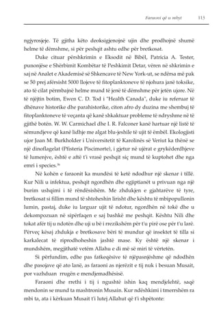 Faraoni që u mbyt 113 
ngjyrosjeje. Të gjitha këto deoksigjenojnë ujin dhe prodhojnë shumë 
helme të dëmshme, si për peshqit ashtu edhe për bretkosat. 
Duke cituar përshkrimin e Eksodit në Bibël, Patricia A. Tester, 
punonjëse e Shërbimit Kombëtar të Peshkimit Detar, vëren në shkrimin e 
saj në Analet e Akademisë së Shkencave të New York-ut, se ndërsa më pak 
se 50 prej afërsisht 5000 llojeve të fitoplanktoneve të njohura janë toksike, 
ato të cilat përmbajnë helme mund të jenë të dëmshme për jetën ujore. Në 
të njëjtin botim, Ewen C. D. Tod i "Health Canada", duke iu referuar të 
dhënave historike dhe parahistorike, citon afro dy duzina me shembuj të 
fitoplanktoneve të veçanta që kanë shkaktuar probleme të ndryshme në të 
gjithë botën. W. W. Carmichael dhe I. R. Falconer kanë hartuar një listë të 
sëmundjeve që kanë lidhje me algat blu-jeshile të ujit të ëmbël. Ekologjisti 
ujor Joan M. Burkholder i Universitetit të Karolinës së Veriut ka thënë se 
një dinoflagelat (Pfisteria Piscimorte), i gjetur në ujërat e grykëderdhjeve 
të lumenjve, është e aftë t'i vrasë peshqit siç mund të kuptohet dhe nga 
emri i species.36 
Në kohën e faraonit ka mundësi të ketë ndodhur një skenar i tillë. 
Kur Nili u infektua, peshqit ngordhën dhe egjiptianët u privuan nga një 
burim ushqimi i të rëndësishëm. Me zhdukjen e gjahtarëve të tyre, 
bretkosat si fillim mund të shtoheshin lirisht dhe kështu të mbipopullonin 
lumin, pastaj, duke iu larguar ujit të ndotur, ngordhën në tokë dhe u 
dekompozuan në sipërfaqen e saj bashkë me peshqit. Kështu Nili dhe 
tokat afër tij u ndotën dhe uji u bë i rrezikshëm për t'u pirë ose për t'u larë. 
Përveç kësaj zhdukja e bretkosave bëri të mundur që insektet të tilla si 
karkalecat të riprodhoheshin jashtë mase. Ky është një skenar i 
mundshëm, megjithatë vetëm Allahu e di më së miri të vërtetën. 
Si përfundim, edhe pas fatkeqësive të njëpasnjëshme që ndodhën 
dhe pasojave që ato lanë, as faraoni as njerëzit e tij nuk i besuan Musait, 
por vazhduan rrugën e mendjemadhësisë. 
Faraoni dhe rrethi i tij i ngushtë ishin kaq mendjelehtë, saqë 
mendonin se mund ta mashtronin Musain. Kur ndëshkimi i tmerrshëm ra 
mbi ta, ata i kërkuan Musait t'i lutej Allahut që t'i shpëtonte: 
 