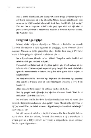 114 POPUJT E ZHDUKUR 
Kur u erdhi ndëshkimi, ata thanë: "O Musa! Lutju Zotit tënd për ne 
për hir të premtimit që të ka dhënë ty. Nëse e largon ndëshkimin prej 
nesh, ne do të të besojmë dhe do t'i lëmë Beni Israilët të vijnë me ty.” 
Por kur Ne e larguam ndëshkimin prej tyre deri në një afat të 
përcaktuar që duhet ta mbërrinin, ata nuk e mbajtën fjalën e dhënë. 
(El-Araf: 134–135) 
Emigrimi nga Egjipti 
Musai, duke ndjekur shpalljen e Allahut, e këshilloi sa mundi 
faraonin dhe rrethin e tij të ngushtë. Si përgjigje, ata u rebeluan dhe e 
akuzuan Musain se ishte gënjeshtar dhe i kishin bërë magji. Për këtë 
arsye, Allahu përgatiti një fund poshtërues për ta. 
Ne e frymëzuam Musain duke i thënë: "Largohu natën bashkë më 
robërit e Mi, por ju do të ndiqeni." 
Faraoni dërgoi lajmëtarë në të gjitha qytetet për të mbledhur njerëz 
(dhe thoshte): "Ata nuk janë veçse një grup i vogël dhe kanë bërë diçka 
që na ka zemëruar me të vërtetë. Ndaj dhe ne të gjithë duhet të jemi të 
kujdesshëm." 
Në këtë mënyrë Ne i nxorëm nga kopshtet dhe burimet, nga thesaret 
dhe vendet e bukura dhe ua lamë trashëgim (pasuritë e tyre) Beni 
Israilëvë. 
Ata i ndoqën Beni Israilët në kohën e lindjes së diellit. 
Kur dy grupet panë njëra-tjetrën, njerëzit e Musait thanë: "Tani do të 
na kapin." (Esh-Shuara: 52–61) 
Në rrethana të tilla, kur Beni Israilët menduan se ranë në kurth dhe 
njerëzit e faraonit menduan se ishin gati t'i zinin, Musai u tha njerëzve të 
tij, "Jo, kurrë! Zoti im është me mua. Sigurisht që Ai do të më udhëzojë." 
(Esh-Shuara: 62) 
Në atë moment, Allahu e shpëtoi Musain dhe Beni Israilët duke e 
ndarë detin. Kur ata kaluan, faraoni dhe njerëzit e tij u munduan t'i 
arrinin por uji u kthye përsëri në vendin e mëparshëm, duke shënuar 
fundin e tyre të premtuar. 
 