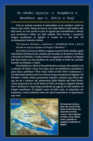 Ku ndodhi ngjarja: n bregdetin e 
Mesdheut apo n Detin e Kuq? 
Nuk ka ndonjë mendim të përbashkët se ku ndodhet vendi ku 
Musai ndau detin. Meqë në Kuran nuk është dhënë asnjë hollësi mbi 
këtë temë, ne nuk mund të jemi të sigurtë për korrektësinë e ndonjë 
prej mendimeve lidhur me këtë subjekt. Disa burime i paraqesin 
brigjet mesdhetare të Egjiptit si vendin ku u nda deti. Në 
enciklopedinë hebraike thuhet: 
"Sot shumica dërrmuese e opinioneve e identifikojnë Detin e Kuq të 
Eksodit me një prej lagunave në brigjet e Mesdheut." 
David Ben Gurion ka thënë se ngjarja mund të ketë ndodhur gjatë 
mbretërimit të Ramsesit II, ndoshta pas humbjes së Kadeshit. Në librin 
e Eksodit në Dhiatën e Vjetër, thuhet se ngjarja ka ndodhur në Migdol 
dhe Baal–Zefon, të cilat ndodhen në veri të deltës së Nilit. Ky mendim 
bazohet në Dhiatën e Vjetër. 
Në përkthimet e librit të Eksodit thuhet se faraoni dhe njerëzit e tij 
u mbytën në Detin e Kuq. Por sipas atyre që mbështesin mendimin e 
parë, fjala e përkthyer "Deti i Kuq" është në fakt "Deti i Kallamave", i 
cili aktualisht përdoret për t'iu referuar bregut mesdhetar të Egjiptit. Në 
Dhiatën e Vjetër, ndërsa përmendet drejtimi i ndjekur nga Musai dhe 
nga ata që e ndiqnin atë, përmenden fjalët Migdol dhe Baal–Zefon, 
vende që gjenden në veri të deltës së Nilit, në bregun e Egjiptit. Kështu 
Deti i Kallamave i hap shteg mundësisë që ngjarja të ketë ndodhur në 
brigjet mesdhetare të Egjiptit sepse në këtë zonë, në përputhje me 
kuptimin e emrit, kallamat rriten në sajë të materialeve të depozituara 
nga lumi. 
Në hartë janë shënuar 
pikat nga mund të ketë 
kaluar profeti Musa. Siç 
duket dhe në hartë, 
numrat 1 dhe 2 gjenden 
në Detin e Kuq, ndërsa 
numri 3 gjendet në 
bregdetin mesdhetar të 
Egjiptit. 
MEDJENI 
GADISHULLI I 
SINAIT 
MESDHEU 
EGJIPTI 
DETI I KUQ 
 