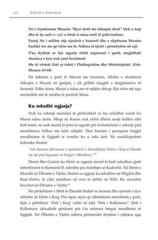 POPUJT E ZHDUKUR 
Ne e frymëzuam Musain: "Bjeri detit me shkopin tënd." Deti u hap 
dhe të dy anët (e ujit) u bënë si masa mali të palëvizshme. 
Pastaj Ne i sollëm atje njerëzit e faraonit dhe e shpëtuam Musain 
bashkë me ata që ishin me të. Ndërsa të tjerët i përmbytëm në ujë. 
S'ka dyshim se kjo ngjarje është argument i qartë, megjithatë 
shumica e tyre nuk janë besimtarë. 
Me të vërtetë Zoti yt është i Plotfuqishëm dhe Mëshirëplotë. (Esh- 
Shuara: 63-68) 
Në takimin e parë të Musait me faraonin, Allahu e shndërroi 
shkopin e Musait në gjarpër, i cili gëlltiti magjitë e magjistarëve të 
faraonit. Edhe detin, Musai e ndau me të njëjtin shkop. Kjo ishte një nga 
mrekullitë më të mëdha të profetit Musa. 
Ku ndodhi ngjarja? 
Nuk ka ndonjë mendim të përbashkët se ku ndodhet vendi ku 
Musai ndau detin. Meqë në Kuran nuk është dhënë asnjë hollësi mbi 
këtë temë, ne nuk mund të jemi të sigurtë për korrektësinë e ndonjë prej 
mendimeve lidhur me këtë subjekt. Disa burime i paraqesin brigjet 
mesdhetare të Egjiptit si vendin ku u nda deti. Në enciklopedinë 
hebraike thuhet: 
"Sot shumica dërrmuese e opinioneve e identifikojnë Detin e Kuq të Eksodit 
me një prej lagunave në brigjet e Mesdheut."37 
Douin Ben Gurion ka thënë se ngjarja mund të ketë ndodhur gjatë 
mbretërimit të Ramsesit II, ndoshta pas humbjes së Kadeshit. Në librin e 
Eksodit në Dhiatën e Vjetër, thuhet se ngjarja ka ndodhur në Migdol dhe 
Baal–Zefon, të cilat ndodhen në veri të deltës së Nilit. Ky mendim 
bazohet në Dhiatën e Vjetër.38 
Në përkthimet e librit të Eksodit thuhet se faraoni dhe njerëzit e tij u 
mbytën në Detin e Kuq. Por sipas atyre që mbështesin mendimin e parë, 
fjala e përkthyer "Deti i Kuq" është në fakt "Deti i Kallamave". Deti i 
Kallamave aktualisht përdoret për t'iu referuar bregut mesdhetar të 
Egjiptit. Në Dhiatën e Vjetër, ndërsa përmendet drejtimi i ndjekur nga 
116 
 