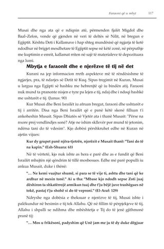 Faraoni që u mbyt 117 
Musai dhe nga ata që e ndiqnin atë, përmenden fjalët Migdol dhe 
Baal–Zefon, vende që gjenden në veri të deltës së Nilit, në bregun e 
Egjiptit. Kështu Deti i Kallamave i hap shteg mundësisë që ngjarja të ketë 
ndodhur në brigjet mesdhetare të Egjiptit sepse në këtë zonë, në përputhje 
me kuptimin e emrit, kallamat rriten në sajë të materialeve të depozituara 
nga lumi. 
Mbytja e faraonit dhe e njerëzve të tij në det 
Kurani na jep informacion rreth aspekteve më të rëndësishme të 
ngjarjes, pra, të ndarjes së Detit të Kuq. Sipas tregimit në Kuran, Musai 
u largua nga Egjipti së bashku me hebrenjtë që iu bindën atij. Faraoni 
nuk mund ta pranonte nisjen e tyre pa lejen e tij, ndaj dhe i ndoqi bashkë 
me ushtarët e tij. (Junus: 90) 
Kur Musai dhe Beni Israilët iu afruan bregut, faraoni dhe ushtarët e 
tij i arritën. Disa nga Beni Israilët që e panë këtë skenë filluan t'i 
ankoheshin Musait. Sipas Dhiatës së Vjetër ata i thanë Musait: "Përse na 
nxore prej vendlindjes sonë? Atje ne ishim skllevër por mund të jetonim, 
ndërsa tani do të vdesim". Kjo dobësi përshkruhet edhe në Kuran në 
ajetin vijues: 
Kur dy grupet panë njëra-tjetrën, njerëzit e Musait thanë: "Tani do të 
na kapin." (Esh-Shuara: 61) 
Në të vërtetë, kjo nuk ishte as hera e parë dhe as e fundit që Beni 
Israilët mbajtën një qëndrim të tillë mosbesues. Edhe më parë populli iu 
ankua Musait, duke i thënë: 
"… Ne kemi vuajtur shumë, si para se të vije ti, ashtu dhe tani që ke 
ardhur në mesin tonë." Ai u tha: "Mbase kjo ndodh sepse Zoti juaj 
dëshiron ta shkatërrojë armikun tuaj dhe t'ju bëjë juve trashëgues në 
tokë, pastaj t'ju shohë si do të veproni." (El-Araf: 129) 
Ndryshe nga dobësia e theksuar e njerëzve të tij, Musai ishte i 
palëkundur në besimin e tij tek Allahu. Që në fillim të përpjekjeve të tij, 
Allahu i shpalli se ndihma dhe mbështetja e Tij do të jenë gjithmonë 
pranë tij: 
"… Mos u frikësoni, padyshim që Unë jam me ju të dy duke dëgjuar 
 