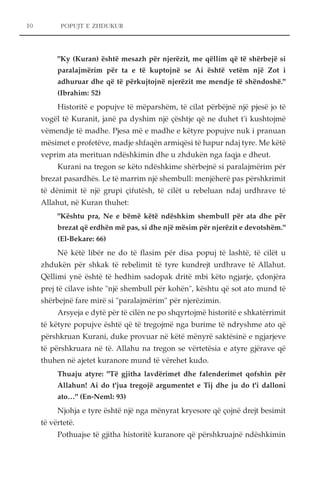 POPUJT E ZHDUKUR 
"Ky (Kuran) është mesazh për njerëzit, me qëllim që të shërbejë si 
paralajmërim për ta e të kuptojnë se Ai është vetëm një Zot i 
adhuruar dhe që të përkujtojnë njerëzit me mendje të shëndoshë." 
(Ibrahim: 52) 
Historitë e popujve të mëparshëm, të cilat përbëjnë një pjesë jo të 
vogël të Kuranit, janë pa dyshim një çështje që ne duhet t'i kushtojmë 
vëmendje të madhe. Pjesa më e madhe e këtyre popujve nuk i pranuan 
mësimet e profetëve, madje shfaqën armiqësi të hapur ndaj tyre. Me këtë 
veprim ata merituan ndëshkimin dhe u zhdukën nga faqja e dheut. 
Kurani na tregon se këto ndëshkime shërbejnë si paralajmërim për 
brezat pasardhës. Le të marrim një shembull: menjëherë pas përshkrimit 
të dënimit të një grupi çifutësh, të cilët u rebeluan ndaj urdhrave të 
Allahut, në Kuran thuhet: 
"Kështu pra, Ne e bëmë këtë ndëshkim shembull për ata dhe për 
brezat që erdhën më pas, si dhe një mësim për njerëzit e devotshëm." 
(El-Bekare: 66) 
Në këtë libër ne do të flasim për disa popuj të lashtë, të cilët u 
zhdukën për shkak të rebelimit të tyre kundrejt urdhrave të Allahut. 
Qëllimi ynë është të hedhim sadopak dritë mbi këto ngjarje, çdonjëra 
prej të cilave ishte "një shembull për kohën", kështu që sot ato mund të 
shërbejnë fare mirë si "paralajmërim" për njerëzimin. 
Arsyeja e dytë për të cilën ne po shqyrtojmë historitë e shkatërrimit 
të këtyre popujve është që të tregojmë nga burime të ndryshme ato që 
përshkruan Kurani, duke provuar në këtë mënyrë saktësinë e ngjarjeve 
të përshkruara në të. Allahu na tregon se vërtetësia e atyre gjërave që 
thuhen në ajetet kuranore mund të vërehet kudo. 
Thuaju atyre: "Të gjitha lavdërimet dhe falenderimet qofshin për 
Allahun! Ai do t'jua tregojë argumentet e Tij dhe ju do t'i dalloni 
ato…" (En-Neml: 93) 
Njohja e tyre është një nga mënyrat kryesore që çojnë drejt besimit 
të vërtetë. 
Pothuajse të gjitha historitë kuranore që përshkruajnë ndëshkimin 
10 
 