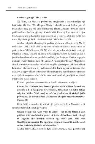 POPUJT E ZHDUKUR 
e shikuar çdo gjë." (Ta Ha: 46) 
Në fillim, kur Musai u përball me magjistarët e faraonit ndjeu një 
llojë frike (Ta Ha: 67). Më pas Allahu i shpalli se nuk kishte pse të 
frikësohej sepse ai do të dilte fitimtar (Ta Ha: 68). Besimi i Musait ishte i 
palëkundur edhe kur gjendej në vështirësi. Prandaj, kur njerëzit e tij u 
frikësuan se do të kapeshin nga faraoni, ai u tha: "… Zoti im është me 
mua. Sigurisht që Ai do të më udhëzojë." (Esh-Shuara: 62) 
Allahu i shpalli Musait që të godiste detin me shkopin e tij. Me të 
bërë këtë "Deti u hap dhe të dy anët (e ujit) u bënë si masa mali të 
palëvizshme" (Esh-Shuara: 63). Në fakt, në çastin kur do të ketë parë një 
mrekulli të tillë, faraoni duhet ta ketë kuptuar se po ndodhte diçka e 
jashtëzakonshme dhe se po shihte ndërhyrjen hyjnore. Deti u hap për 
njerëzit, të cilët faraoni donte t'i vriste. A nuk mjaftonte kjo?! Megjithëse 
ai nuk ishte i sigurtë se deti nuk do të mbyllej përsëri pasi të kalonin Beni 
Israilët, ai dhe ushtria e tij i ndoqën në det. Ka të ngjarë që faraoni dhe 
ushtarët e tij për shkak të tërbimit dhe mizorisë ta kenë humbur aftësinë 
e tyre për të arsyetuar dhe kështu nuk kanë qenë në gjendje të kuptojnë 
mrekullinë e asaj situate. 
Kurani i përshkruan momentet e fundit të faraonit si vijon: 
Kështu Ne i kaluam Beni Israilët përmes detit, ndërsa faraoni me 
ushtrinë e tij i ndoqi pas me armiqësi, derisa kur e mbuloi dallga 
mbytëse, ai tha: "Unë besoj se nuk ka të adhuruar të vërtetë tjetër 
përveç Atij që besojnë Beni Israilët dhe unë jam prej besimtarëve." 
(Junus: 90) 
Këtu është e mundur të shihet një tjetër mrekulli e Musait. Le t'i 
sjellim ndërmend ajetet që vijojnë: 
Ndërsa Musai tha: "Zoti ynë! Ti vërtet i ke dhënë faraonit dhe 
prijësve të tij madhështi e pasuri në jetën e kësaj bote. Zoti ynë, që 
të largojnë dhe humbin njerëzit nga udha jote. Zoti ynë! 
Shkatërrojua pasurinë dhe ngurtësoi zemrat e tyre, që të mos besojnë 
derisa të shohin dënimin e dhimbshëm." 
Allahu tha: "Lutja e juve të dyve është pranuar, ndaj përmbajuni 
118 
 