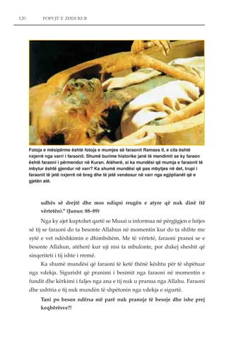 120 POPUJT E ZHDUKUR 
Fotoja e mësipërme është fotoja e mumjes së faraonit Ramses II, e cila është 
nxjerrë nga varri i faraonit. Shumë burime historike janë të mendimit se ky faraon 
është faraoni i përmendur në Kuran. Atëherë, si ka mundësi që mumja e faraonit të 
mbytur është gjendur në varr? Ka shumë mundësi që pas mbytjes në det, trupi i 
faraonit të jetë nxjerrë në breg dhe të jetë vendosur në varr nga egjiptianët që e 
gjetën atë. 
udhës së drejtë dhe mos ndiqni rrugën e atyre që nuk dinë (të 
vërtetën)." (Junus: 88–89) 
Nga ky ajet kuptohet qartë se Musai u informua në përgjigjen e lutjes 
së tij se faraoni do ta besonte Allahun në momentin kur do ta shihte me 
sytë e vet ndëshkimin e dhimbshëm. Me të vërtetë, faraoni pranoi se e 
besonte Allahun, atëherë kur uji nisi ta mbulonte, por dukej sheshit që 
sinqeriteti i tij ishte i rremë. 
Ka shumë mundësi që faraoni të ketë thënë kështu për të shpëtuar 
nga vdekja. Sigurisht që pranimi i besimit nga faraoni në momentin e 
fundit dhe kërkimi i faljes nga ana e tij nuk u pranua nga Allahu. Faraoni 
dhe ushtria e tij nuk mundën të shpëtonin nga vdekja e sigurtë. 
Tani po beson ndërsa më parë nuk pranoje të besoje dhe ishe prej 
keqbërësve?! 
 