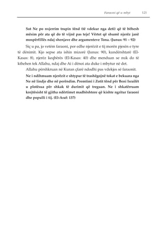 Faraoni që u mbyt 121 
Sot Ne po nxjerrim trupin tënd (të vdekur nga deti) që të bëhesh 
mësim për ata që do të vijnë pas teje! Vërtet që shumë njerëz janë 
mospërfillës ndaj shenjave dhe argumenteve Tona. (Junus: 91 – 92) 
Siç u pa, jo vetëm faraoni, por edhe njerëzit e tij morën pjesën e tyre 
të dënimit. Kjo sepse ata ishin mizorë (Junus: 90), kundërshtarë (El- 
Kasas: 8), njerëz keqbërës (El-Kasas: 40) dhe menduan se nuk do të 
kthehen tek Allahu, ndaj dhe Ai i dënoi ata duke i mbytur në det. 
Allahu përshkruan në Kuran çfarë ndodhi pas vdekjes së faraonit. 
Ne i ndihmuam njerëzit e shtypur të trashëgojnë tokat e bekuara nga 
Ne në lindje dhe në perëndim. Premtimi i Zotit tënd për Beni Israilët 
u plotësua për shkak të durimit që treguan. Ne i shkatërruam 
krejtësisht të gjitha ndërtimet madhështore që kishte ngritur faraoni 
dhe populli i tij. (El-Araf: 137) 
 