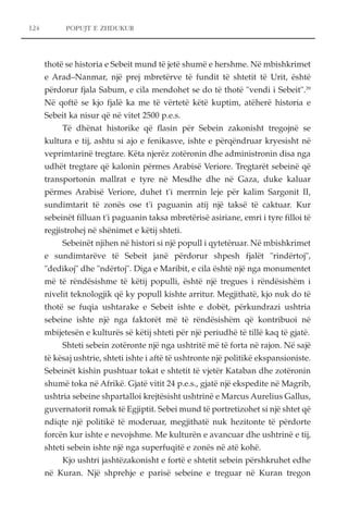 POPUJT E ZHDUKUR 
thotë se historia e Sebeit mund të jetë shumë e hershme. Në mbishkrimet 
e Arad–Nanmar, një prej mbretërve të fundit të shtetit të Urit, është 
përdorur fjala Sabum, e cila mendohet se do të thotë "vendi i Sebeit".39 
Në qoftë se kjo fjalë ka me të vërtetë këtë kuptim, atëherë historia e 
Sebeit ka nisur që në vitet 2500 p.e.s. 
Të dhënat historike që flasin për Sebein zakonisht tregojnë se 
kultura e tij, ashtu si ajo e fenikasve, ishte e përqëndruar kryesisht në 
veprimtarinë tregtare. Këta njerëz zotëronin dhe administronin disa nga 
udhët tregtare që kalonin përmes Arabisë Veriore. Tregtarët sebeinë që 
transportonin mallrat e tyre në Mesdhe dhe në Gaza, duke kaluar 
përmes Arabisë Veriore, duhet t'i merrnin leje për kalim Sargonit II, 
sundimtarit të zonës ose t'i paguanin atij një taksë të caktuar. Kur 
sebeinët filluan t'i paguanin taksa mbretërisë asiriane, emri i tyre filloi të 
regjistrohej në shënimet e këtij shteti. 
Sebeinët njihen në histori si një popull i qytetëruar. Në mbishkrimet 
e sundimtarëve të Sebeit janë përdorur shpesh fjalët "rindërtoj", 
"dedikoj" dhe "ndërtoj". Diga e Maribit, e cila është një nga monumentet 
më të rëndësishme të këtij populli, është një tregues i rëndësishëm i 
nivelit teknologjik që ky popull kishte arritur. Megjithatë, kjo nuk do të 
thotë se fuqia ushtarake e Sebeit ishte e dobët, përkundrazi ushtria 
sebeine ishte një nga faktorët më të rëndësishëm që kontribuoi në 
mbijetesën e kulturës së këtij shteti për një periudhë të tillë kaq të gjatë. 
Shteti sebein zotëronte një nga ushtritë më të forta në rajon. Në sajë 
të kësaj ushtrie, shteti ishte i aftë të ushtronte një politikë ekspansioniste. 
Sebeinët kishin pushtuar tokat e shtetit të vjetër Kataban dhe zotëronin 
shumë toka në Afrikë. Gjatë vitit 24 p.e.s., gjatë një ekspedite në Magrib, 
ushtria sebeine shpartalloi krejtësisht ushtrinë e Marcus Aurelius Gallus, 
guvernatorit romak të Egjiptit. Sebei mund të portretizohet si një shtet që 
ndiqte një politikë të moderuar, megjithatë nuk hezitonte të përdorte 
forcën kur ishte e nevojshme. Me kulturën e avancuar dhe ushtrinë e tij, 
shteti sebein ishte një nga superfuqitë e zonës në atë kohë. 
Kjo ushtri jashtëzakonisht e fortë e shtetit sebein përshkruhet edhe 
në Kuran. Një shprehje e parisë sebeine e treguar në Kuran tregon 
124 
 
