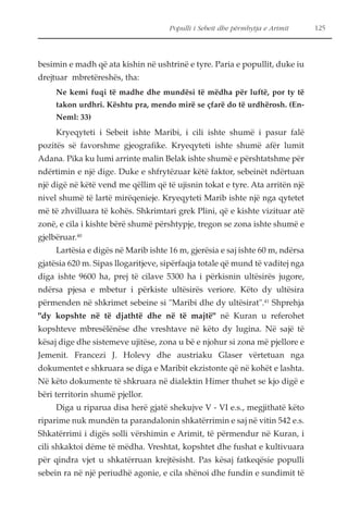 Populli i Sebeit dhe përmbytja e Arimit 125 
besimin e madh që ata kishin në ushtrinë e tyre. Paria e popullit, duke iu 
drejtuar mbretëreshës, tha: 
Ne kemi fuqi të madhe dhe mundësi të mëdha për luftë, por ty të 
takon urdhri. Kështu pra, mendo mirë se çfarë do të urdhërosh. (En- 
Neml: 33) 
Kryeqyteti i Sebeit ishte Maribi, i cili ishte shumë i pasur falë 
pozitës së favorshme gjeografike. Kryeqyteti ishte shumë afër lumit 
Adana. Pika ku lumi arrinte malin Belak ishte shumë e përshtatshme për 
ndërtimin e një dige. Duke e shfrytëzuar këtë faktor, sebeinët ndërtuan 
një digë në këtë vend me qëllim që të ujisnin tokat e tyre. Ata arritën një 
nivel shumë të lartë mirëqenieje. Kryeqyteti Marib ishte një nga qytetet 
më të zhvilluara të kohës. Shkrimtari grek Plini, që e kishte vizituar atë 
zonë, e cila i kishte bërë shumë përshtypje, tregon se zona ishte shumë e 
gjelbëruar.40 
Lartësia e digës në Marib ishte 16 m, gjerësia e saj ishte 60 m, ndërsa 
gjatësia 620 m. Sipas llogaritjeve, sipërfaqja totale që mund të vaditej nga 
diga ishte 9600 ha, prej të cilave 5300 ha i përkisnin ultësirës jugore, 
ndërsa pjesa e mbetur i përkiste ultësirës veriore. Këto dy ultësira 
përmenden në shkrimet sebeine si "Maribi dhe dy ultësirat".41 Shprehja 
"dy kopshte në të djathtë dhe në të majtë" në Kuran u referohet 
kopshteve mbresëlënëse dhe vreshtave në këto dy lugina. Në sajë të 
kësaj dige dhe sistemeve ujitëse, zona u bë e njohur si zona më pjellore e 
Jemenit. Francezi J. Holevy dhe austriaku Glaser vërtetuan nga 
dokumentet e shkruara se diga e Maribit ekzistonte që në kohët e lashta. 
Në këto dokumente të shkruara në dialektin Himer thuhet se kjo digë e 
bëri territorin shumë pjellor. 
Diga u riparua disa herë gjatë shekujve V - VI e.s., megjithatë këto 
riparime nuk mundën ta parandalonin shkatërrimin e saj në vitin 542 e.s. 
Shkatërrimi i digës solli vërshimin e Arimit, të përmendur në Kuran, i 
cili shkaktoi dëme të mëdha. Vreshtat, kopshtet dhe fushat e kultivuara 
për qindra vjet u shkatërruan krejtësisht. Pas kësaj fatkeqësie populli 
sebein ra në një periudhë agonie, e cila shënoi dhe fundin e sundimit të 
 